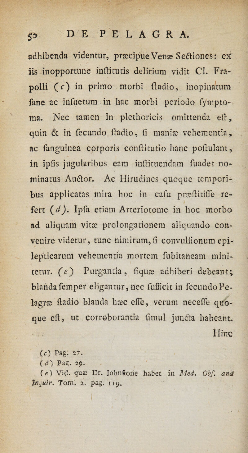 5* adhibenda videntur, praecipue Venae Sediones: etf iis inopportune inftitutis delirium vidit Cl. Fra- polli (V) *n Prh*no morbi fLadio, inopinatum fane ac infuetum in hac morbi periodo fynipto- ma. Nec tamen in plethoricis omittenda eft, quin & in fecundo iladio, fi manise vehementia, ac fanguinea corporis confiitutio hanc poftulant, in ipfis jugularibus eam in ili tuendam fuadet no-* minatus Audior. Ac Hirudines queque tempori¬ bus applicatas mira hoc in cafu prceftitifle re¬ fert (d), Ipfa etiam Arteriotome in hoc morbo ad aliquam vitee prolongationem aliquando con¬ venire videtur, tunc nimirum, fi convulfionum epi¬ lepticarum vehementia mortem fubitaneam mini¬ tetur. (e) Purgantia, fiqua? adhiberi debeant; blandafemper eligantur, nec fufiicit in fecundo Pe- lagrte iladio blanda htec efie, verum necefie quo¬ que efi? ut corroborantia firnul junda habeant. Hinc (c) Pag. 27. (d) Pag. 29. (<?) Vid. quas Dr. Jobnftorie Iiabet, in Med. Qbf. ani Inqulr. Tom. 2. pag. 119.