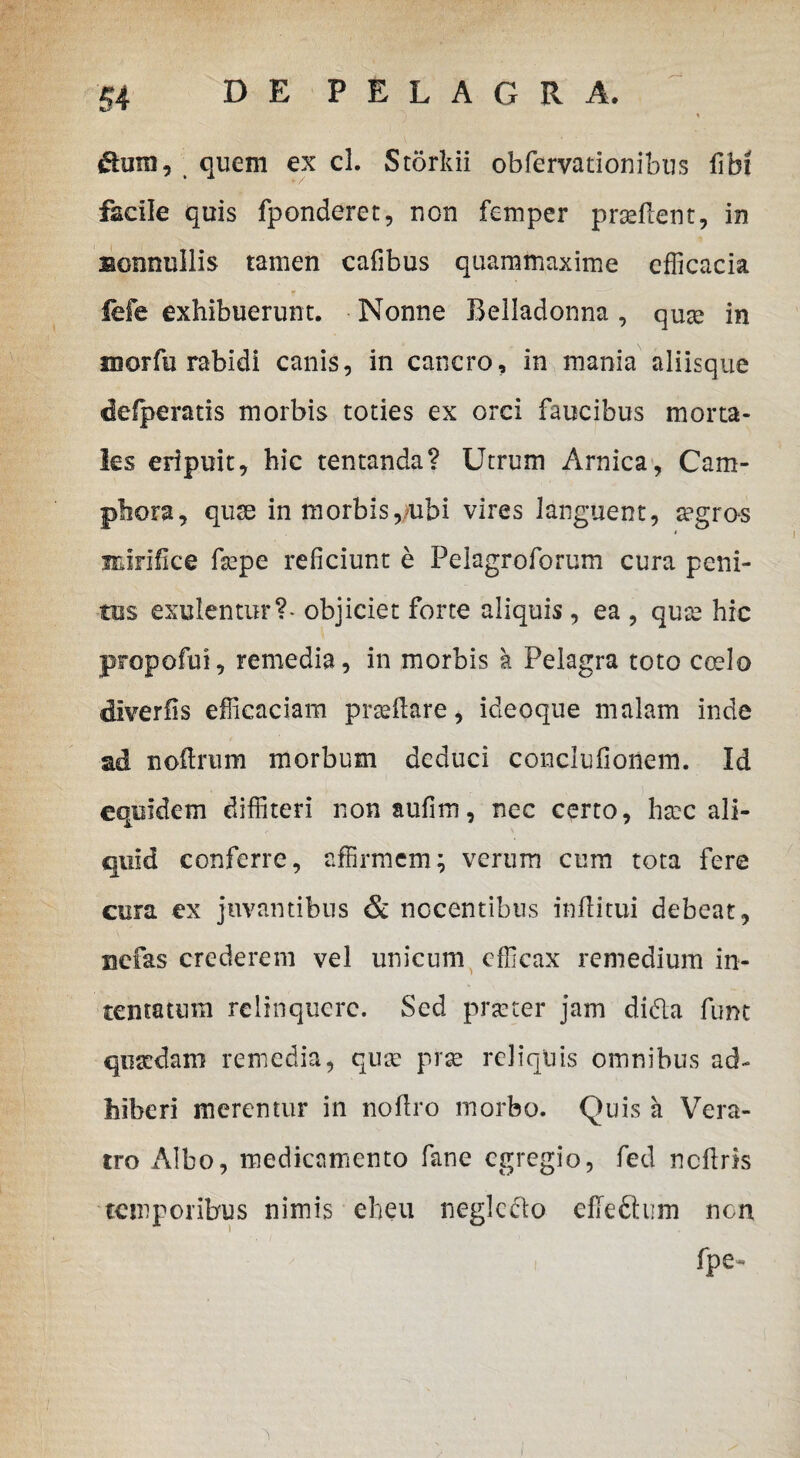 * te, quem ex cl. Storkii obfervationibus fibt facile quis fponderet, rien femper prasflent, in Bonnullis tamen cafibus quammaxime efficacia fefe exhibuerunt. Nonne Belladonna , qute in morfu rabidi canis, in cancro, in mania aliisque defperatis morbis toties ex orci faucibus morta¬ les eripuit, hic tentanda? Utrum Arnica, Cam- phora, quse in morbis,ubi vires languent, a?gros i mirifice fepe reficiunt e Pelagroforum cura peni¬ tus exulentur?* objiciet forte aliquis , ea , qute hic propofui, remedia, in morbis k Pelagra toto coelo diveriis efficaciam praeflare, ideoque malam inde ad noftrum morbum deduci conclufionem. Id equidem diffiteri non aufim, nec certo, htec ali¬ quid conferre, affirmem; verum cum tota fere cura ex juvantibus & nocentibus inflitui debeat, nefas crederem vel unicum efficax remedium in¬ tentatum relinquere. Sed prseter jam didla funt qusedam remedia, quse prse reliquis omnibus ad¬ hiberi merentur in noflro morbo. Quis a Vera¬ tro Albo, medicamento fane egregio, fed ncflris temporibus nimis eheu neglcclo effe&um non fpe-