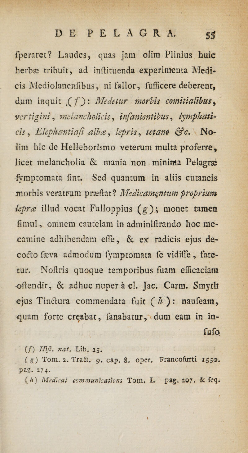 fperaret? Laudes, quas jam olim Plinius huic herba? tribuit, ad indituenda experimenta Medi* cis Mediolanenfibus, ni fallor, fufficere deberent, dum inquit t( f) : Medetur morbis comitialibus, vertigini, melancholicis, infanientibus, lymphati¬ cis , Elephantiafi albae, , tetano &e. No¬ lim hic de Helleborismo veterum multa proferre, licet melancholia & mania non minima Pelagrse fymptomata fint. Sed quantum in aliis cutaneis morbis veratrum praedat? Medicamentum proprium lepra illud vocat Falloppius (g); monet tamen dmul, omnem cautelam in adminidrando hoc me- camine adhibendam ede, & ex radicis ejus de- codto Leva admodum fymptomata fe vidifle, fate¬ tur. Nodris quoque temporibus fuam efficaciam odendit, & adhuc nuper a cl. Jac. Carm. Smyth ejus Tin6lura commendata fuit ( h ): naufeam, quam forte creabat, fanabatur, dum eam in in- fu fo (/) WJl. nat. Lib. 25. (.?) Tom. 2. Traft. 9. cap. 8, oper. Francofurti 1550» pag. 274. {//} Medicat Communications Tom. I. pag. 207. & feq.