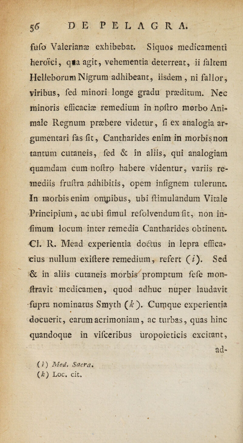 fufo Valeriana exhibebar. Siquos medicamenti heroici, qta agit, vehementia deterreat, ii falcem HelleborumNigrum adhibeant, iisdem, ni fallor, viribus, fed minori longe gradu praeditum. Nec minoris efficacis* remedium in npftro morbo Ani¬ male Regnum praebere videtur, fi ex analogia ar¬ gumentari fas fit, Cantharides enim in morbisnon tantum cutaneis, fed & in aliis, qui analogiam quamdam cum noflrp habere videntur, variis re¬ mediis fruftra adhibitis, opem inflgnem tulerunt. In morbis enim oiupibus, ubi flimulandum Vitale Principium, ac ubi fimul refolvendumfit, non in¬ fimum locum inter remedia Cantharides obtinent. Cl. R. Mead experientia doctus in lepra effica¬ cius nullum exiftere remedium, refert (/). Sed & in aliis cutaneis morbis promptum fefe mon- firavit medicamen, quod adhuc nuper laudavit fupra nominatus Smyth (£). Cuipque experientia docuerit, earum acrimoniam, ac turbas, quas hinc quandoque in vifceribus uropoieticis excitant, ad- ( i) Med. Sacra. (k) Loc. cit.