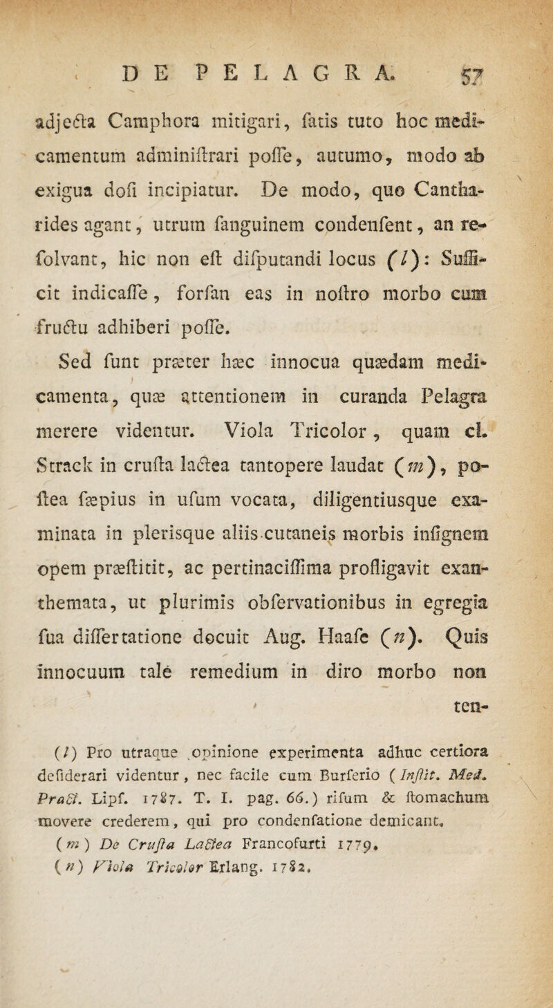 ad j e di a Caraphora mitigari, fatis tuto hoc medi¬ camentum adminiflrari polle, autumo, modo ab exigua dofi incipiatur. De modo, quo Cantha¬ rides agant, utrutn fanguinem condenfent, an re* folvant, hic non effc difputandi locus (l): SuU- cit indicafle, forfan eas in noflro morbo cum •fruftu adhiberi polle. Sed funt prseter htec innocua qusedam medi* i camenta, qute attentionem in curanda Pelagra merere videntur. Viola Tricolor, quam cl. St-rack in cruda Jacdea tantopere laudat (w), po- dea depius in ufum vocata, diligentiusque exa¬ minata in plerisque aliis cutaneis morbis inlignem opem praelii tit, ac perdnacidima profligavit exan¬ themata, ut plurimis obfervationibus in egregia fua differtatione docuit Aug. Haafc (#). Quis innocuum tale remedium in diro morbo non ' ten- (/) Pro utraoue opinione experimenta adhuc certiora defiderari videntur, nec facile cum Burferio (InJUt. MeJ. PraB. Lipf. 1787. T. I. pag. 66.) rifum & ftomachum movere crederem, qui pro condenfatione demicant, (m ) De Crujia Laftea Francofurti 1779. («) yioltt Trknl&r Exlang. 1782.