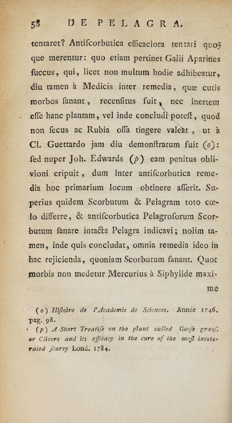 tentaret? Antifcorbutica efficaciora tentar! quoj que merentur: quo etiam pertinet GaJii Aparines fuccus, qui, licet non multum hodie adhibeatur, diu tamen a Medicis inter remedia, quse cutis morbos fanant, recenfitus fuit , nec inertem effe hanc plantam, vel inde concludi poteft, quod non fecus ac Rubia offa tingere valeat , ut a Cl. Guettardo jam diu demonftratum fuit (V): fed nuper Joh. Edwards (/>) eam penitus obli¬ vioni eripuit, dum inter antifcorbutica reme¬ dia hoc primarium locum obtinere afferit. Su¬ perius quidem Scorbutum & Pelagram toto cce* lo differre. St antifcorbutica Pelagroforum Scor¬ butum fanare intadla Pelagra indicavi; nolim ta¬ men, inde quis concludat, omnia remedia ideo in hac rejicienda, quoniam Scorbutum fanant. Quot morbis non medetur Mercurius a Siphylide maxi¬ me (o) Hijloire de VAcademie de Sciences. Annee 1746. Pag. 98. I t (p ) A Short Treatifti on tlie piant catted Goofe grasf. 4>r CItvers and its effiiacy in the cure of the rnojl invete- rated fcurvy Lond. 1784.