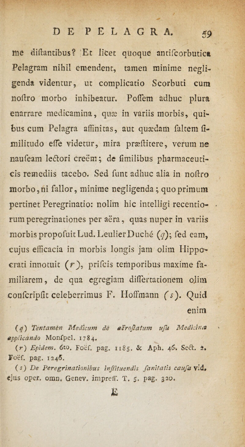 $9 me diftantibus? Et litet qtioque antifcorbutica Pelagram nihil emendent, tamen minime negli- genda videntur, ut complicatio Scorbuti cum noftro morbo inhibeatur. PofTem adhuc plura enarrare medicamina, quce in variis morbis, qui* feus cum Pelagra affinitas, aut qutedatii faltem fi- militudo effie videtur, mira prseftitere, verum ne naufeam le&ori creem; de fimilibus pharmaceuti¬ cis remediis tacebo. Sed funt adhuc alia in nofixo morbo, ni fallor, minime negligenda; quo primum pertinet Peregrinatio: nolim hic intelligi recentio- rum peregrinationes per aera, quas nuper in variis morbis propofuitLud.LeulierDuchd (7); fed eam, cujus efficacia in morbis longis jam olim Hippo* crati innotuit (rj), prifcis temporibus maxime fa¬ miliarem , de qua egregiam diflertationem o.lim confcripfit celeberrimus F. Hoffmann (s). Quid enim (q) Tentamdn Medicum de aerojtatum uJU Medicina applicando Monfpel. 1784. (r) Epidem. 6to. Foef. pag. 1185. & Aph. 46. Seft. 4, Foef. pag. 1245. (s) De Peregrinationibus injiituendis fanitatis caufa Vld»