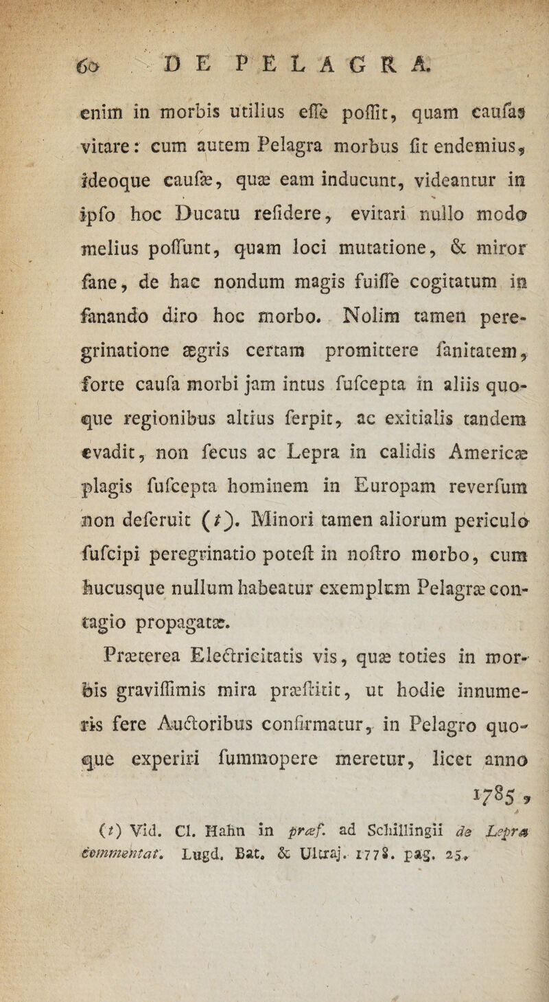 enim in morbis utilius efTe poffit, quam caufas vitare: cum autem Pelagra morbus fitendemius^ Ideoque caufas, quas eam inducunt, videantur in > ipfo hoc Ducatu refidere, evitari nullo modo melius poliunt, quam loci mutatione, & miror fane, de hac nondum magis fuilTe cogitatum in \ fanando diro hoc morbo. Nolim tamen pere¬ grinatione aegris certam promittere fanitatem, forte caufa morbi jam intus fufcepta in aliis quo¬ que regionibus altius ferpit, ac exitialis tandem evadit, non fecus ac Lepra in calidis America plagis fufcepta hominem in Europam reverfum non deferuit (/). Minori tamen aliorum periculo fufeipi peregrinatio potefl in nollro morbo, cum hucusque nullum habeatur exemplum Pelagrse con¬ tagio propagatae. Pneterea Eleftrieitatis vis, quae toties in mor¬ bis graviffimis mira praefluit, ut hodie innume¬ ris fere Auftoribus confirmatur, in Pelagro quo¬ que experiri fummopere meretur, licet anno 1785» (0 Vid. Cl. Hatm in praf. ad Schillingii de Leprs zommmtat. Lwgd. Bac. & Ultraj. 17 7 8. pag. 25.,