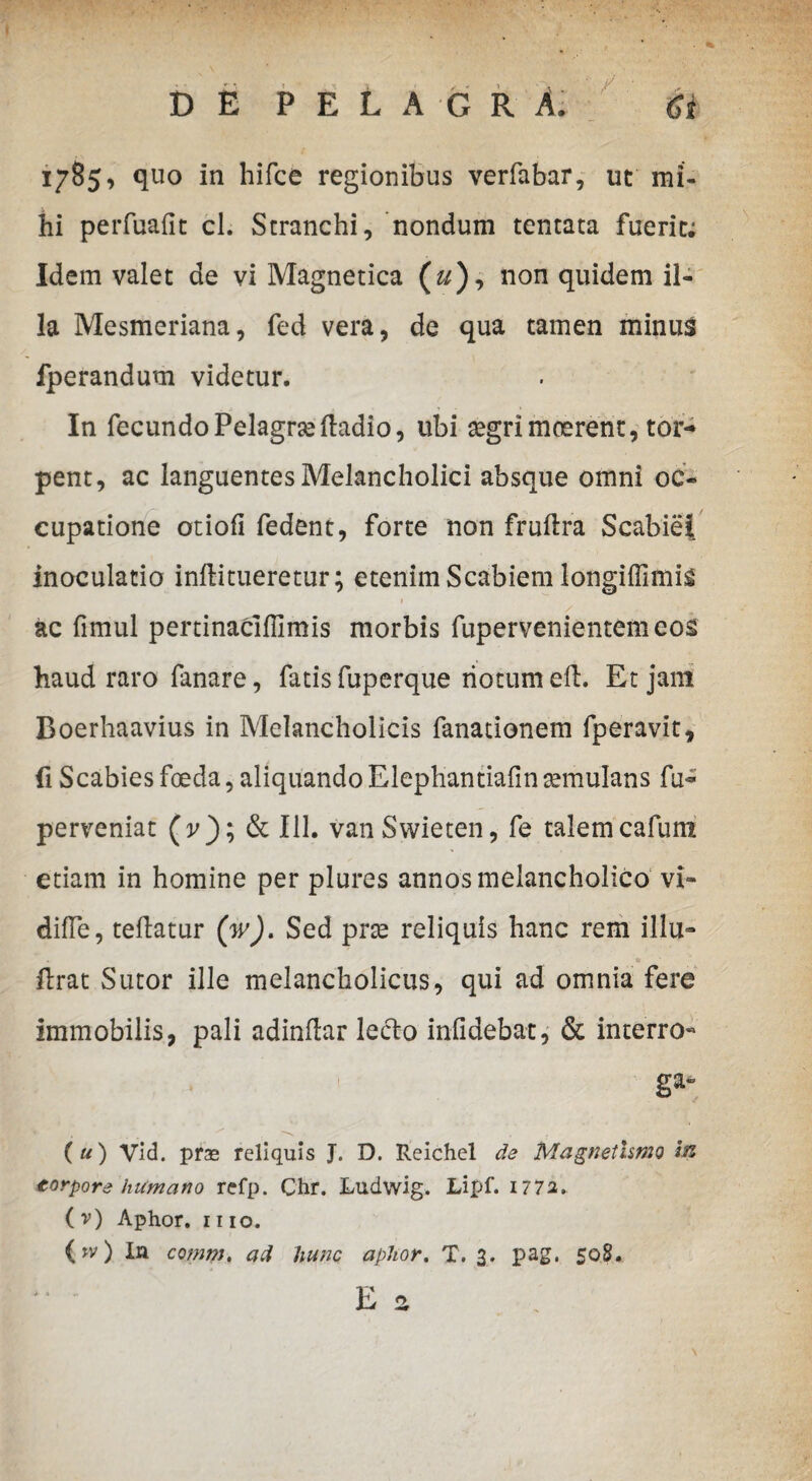 1785, quo in hifce regionibus verfabar, ut mi¬ hi perfuafit cl. Stranchi, nondum tentata fuerit; Idem valet de vi Magnetica («), non quidem il¬ la Mesmeriana, fed vera, de qua tamen minus fperandum videtur. In fecundoPelagrseftadio, ubi segrimoerent, tor¬ pent, ac languentes Melancholici absque omni oc¬ cupatione otiofi fedent, forte non fruftra Scabiei inoculatio infti tueretur; etenim Scabiem longiffimig t ac fimul pertinacifiimis morbis fupervenientemeos haud raro fanare, fatis fuperque riotum eft. Et jam Boerhaavius in Melancholicis fanationem fperavit, fi Scabies foeda, aliquando Elephantiafin temulans fu^ perveniat (p); & 111. vanSwieten, fe talemcafum etiam in homine per plures annos melancholico vi- difTe, teflatur (w). Sed prse reliquis hanc rem illu- . lirat Sutor ille melancholicus, qui ad omnia fere immobilis, pali adinflar lecto infidebat, & interro« ga- ( u) yid. pras reliquis J. D. Reichel de Magnethmo In torpore humano refp. Chr. Ludwig. Lipf. 1772, ( v) Aphor. 1110. (jv) In comm, ad hunc aphor. T. 3. pag. 50S. E a » \