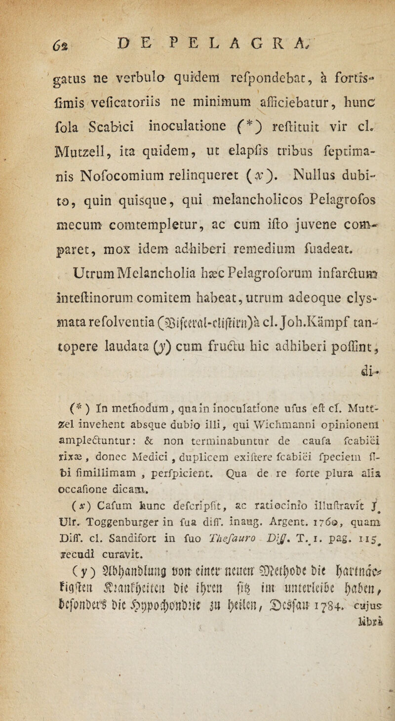 gatus ne verbulo quidem refpondebat, a fartis- > , ' ; / t fimis veficatoriis ne minimum afficiebatur, hunc fola Scabiei inoculatione (*) reftituit vir ch Mutzell, ita quidem, ut elapfrs tribus feptima- nis Nofocomium relinqueret (x). Nullus dubi¬ to, quin quisque, qui melancholicos Pelagrofos mecum comtempletur, ac cum ifto juvene com¬ paret, mox idem adhiberi remedium fuadeat. Utrum Melancholia htec Pelagroforum infar&um inteftinorum comitem habeat, utrum adeoque clys- mata refolventia ($ifeetHtf-ciijhni)a cl. Joh.Kampf tan¬ topere laudata (j) cum fructu hic adhiberi poffint* (* ) In methodum, qua in inoculatione ufus eft cl. Mutt- 25el invehent absque dubio illi, qui Wichmanni opinionem ampledtuntur: & non terminabuntur de caufa fcabiei rixaj, donec Medici , duplicem exiftere fcabiei fpeciem fl- t>i fimillimam , perfpicient. Qua de re forte plura alia occafione dicam, (jc) Cafum kunc deferipfit, ac ratiocinio illullravlt Jo Ulr.. Toggenburger in fua diflT. inaug. Argent. 1760, quam DiiT. cl. Sandiforc in fuo Thefauro D:JJ. T. 1. pag. 115^ xecudi curavit. Cy) Sl&tyaitMtma twtt einer neuerr 9Ke$o&e bie patinae* fiq|leit Die if>ren ft§ irn unterfei&e fyahn, bcfanberl bte ^ppo^onbw' 3« l>nien, 3)e$fan 1784* cujus libri