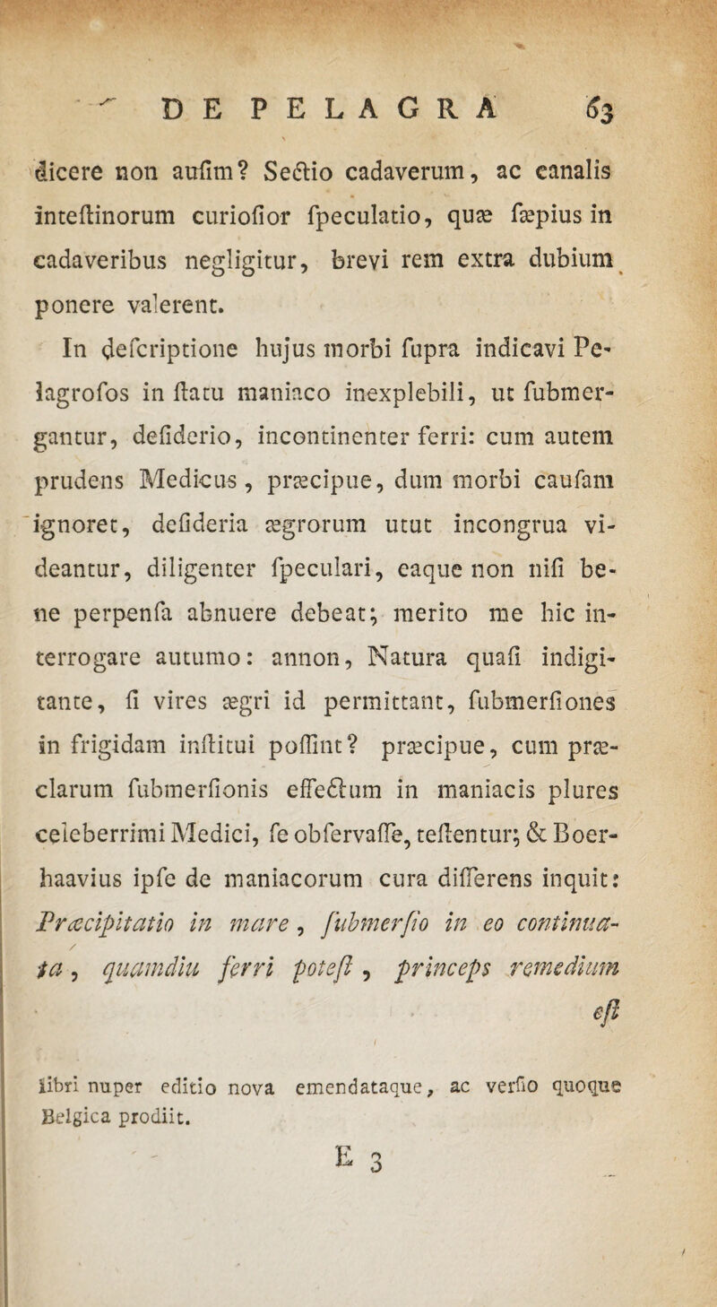 dicere non aufim? Sedio cadaverum, ac canalis intefiinorum curiofior fpeculatio, qua* ftepius in cadaveribus negligitur, brevi rem extra dubium ponere valerent. In defcriptione hujus inorbi fupra indicavi Pe- lagrofos inflatu maniaco inexplebili, ut fubmer- gantur, defiderio, incontinenter ferri: cum autem prudens Medicus, praecipue, dum morbi caufam ignoret, de fi der ia tegrorum utut incongrua vi¬ deantur, diligenter fpeculari, eaque non nifi be¬ ne perpenfa abnuere debeat; merito me hic in¬ terrogare autumo: annon, Natura quafi Indigi- tante, fi vires segri id permittant, fubmerfiones in frigidam infiitui poflint? prtecipue, cum pne- clarum fubmerfionis effeftum in maniacis plures celeberrimi Medici, fe obfervaffe, tefientur; & Boer- haavius ipfe de maniacorum cura differens inquit: Praecipitatio in mare , fubmerfio in eo continua- / ta, quamdiu ferri potefl, princeps remedium efl I . 1 iibri nuper editio nova emendataque, ac verfio quoque Belgica prodiit. K Q