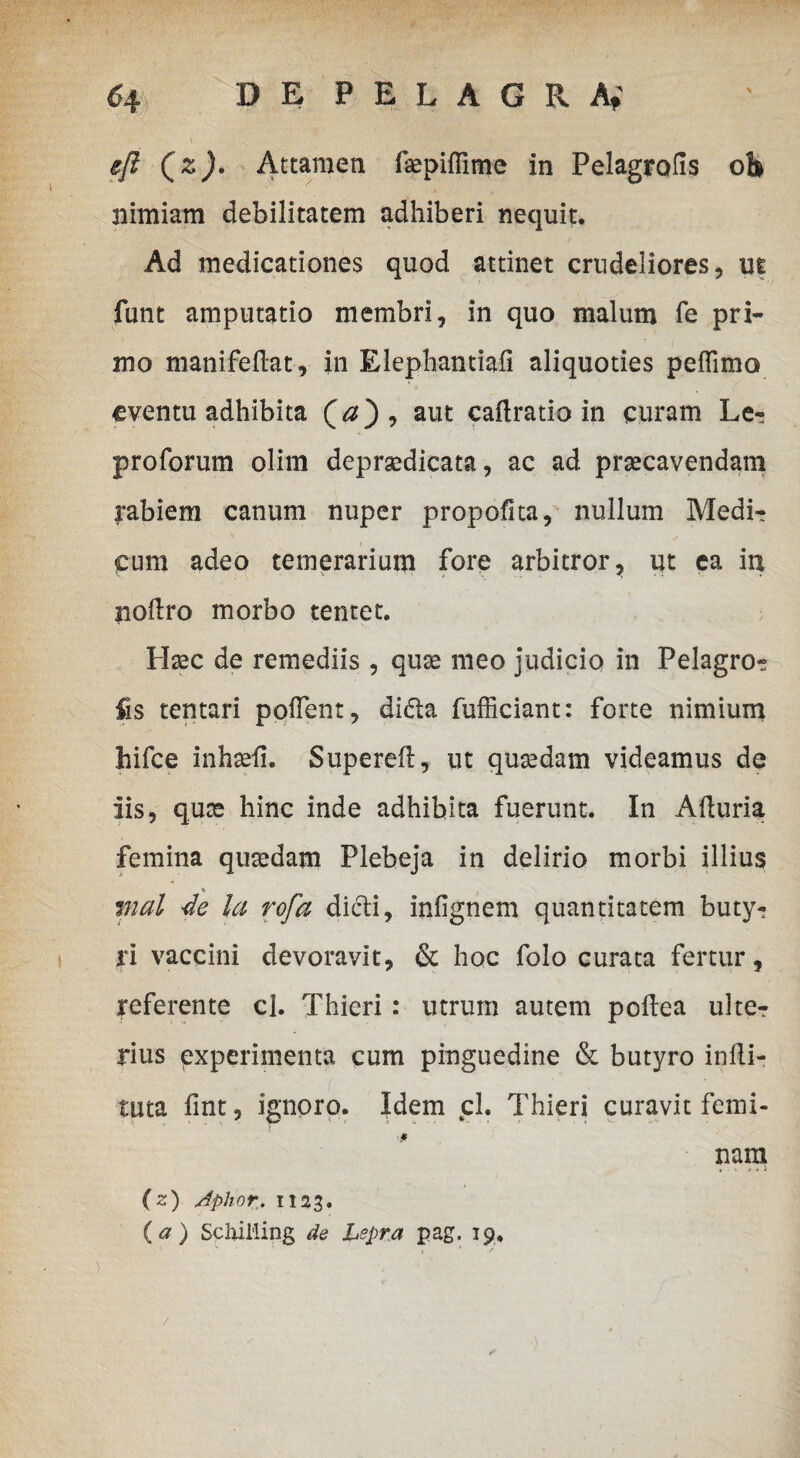 efl (%)• Attamen depiflime in Pelagrods oli nimiam debilitatem adhiberi nequit. Ad medicationes quod attinet crudeliores, ut funt amputatio membri, in quo malum fe pri¬ mo manifedat, in Elephamiaii aliquoties peffimo eventu adhibita (a), aut cadratio in curam Ler pro forum olim deprgedicata, ac ad praecavendam l*abiem canum nuper propofita, nullum Medi¬ cum adeo temerarium fore arbitror, ut ea itx nodro morbo tentet. H^c de remediis, quae meo judicio in Pelagro¬ fis tentari pollent, di£ta fufficiant: forte nimium hifce inhsefi. Supered, ut quasdam videamus de iis, quas hinc inde adhibita fuerunt. In Aduria femina quaedam Plebeja in delirio morbi illius % mal 4e la rofa dicti, infignem quantitatem buty¬ ri vaccini devoravit, & hoc folo curata fertur, referente cl. Thieri: utrum autem poltea ulter rius experimenta cum pinguedine & butyro indi- tuta fint, ignoro. Idem cl. Thieri curavit femi¬ nam (z) Jphor. 1123. {a) Schiiiing de Lepra pag. 19, /
