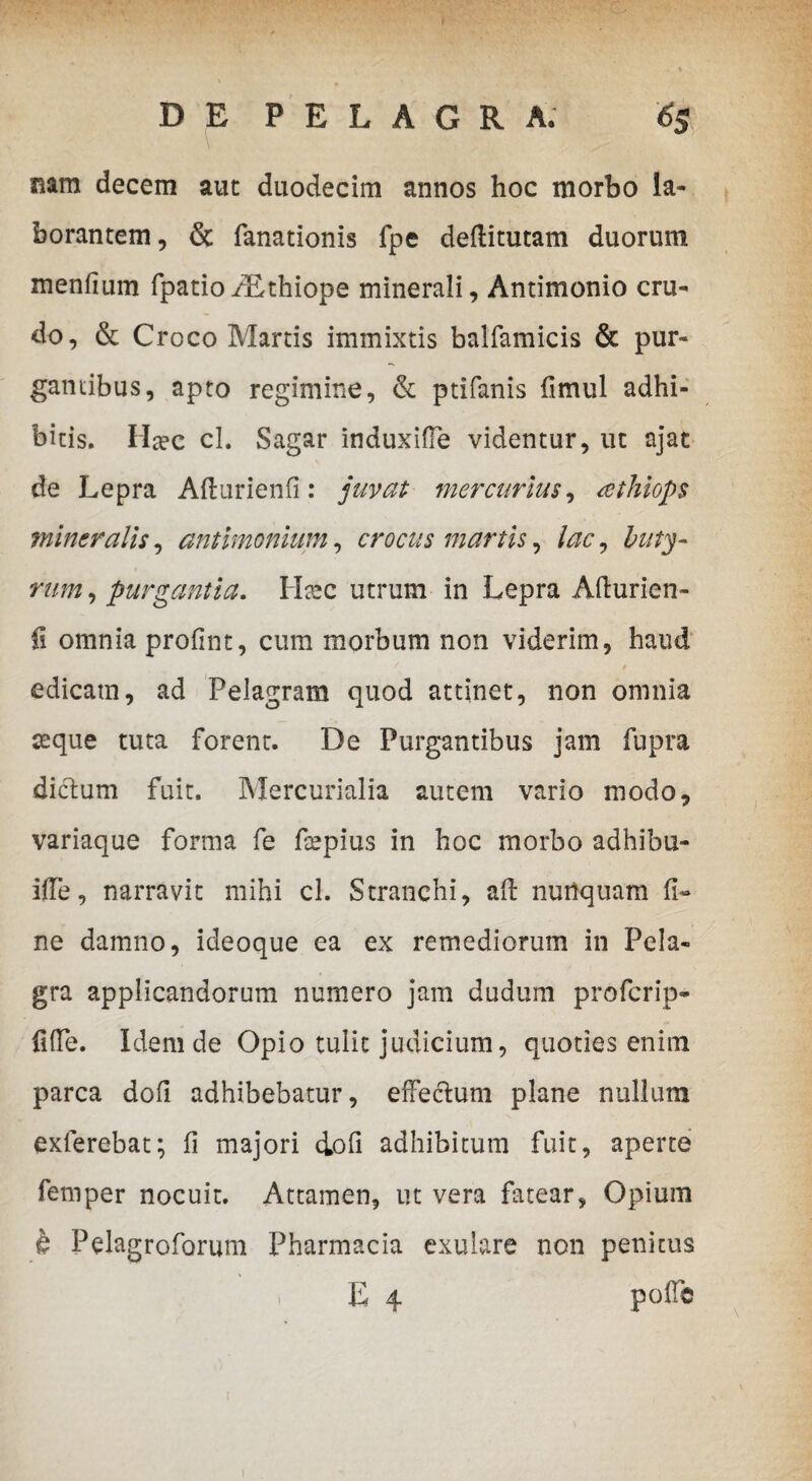 nam decem aut duodecim annos hoc morbo la¬ borantem, & fanationis fpe deftitutam duorum menfium fpatio/Ethiope minerali, Antimonio cru¬ do, & Croco Martis immixtis balfamicis & pur» gantibus, apto regimine, & ptifanis fimul adhi¬ bitis. Ha?c cl. Sagar induxifle videntur, ut ajat de Lepra Aflurienfi: juvat mercurius, tethiops mineralis, antimonium, crocus martis, lac, buty¬ rum , purgantia. Lfec utrum in Lepra Afturien- fi omnia profint, cum morbum non viderim, haud edicam, ad Pelagram quod attinet, non omnia seque tuta forent. De Purgantibus jam fupra dictum fuit. Mercurialia autem vario modo, variaque forma fe fsepius in hoc morbo adhibu- ifTe, narravit mihi cl. Stranchi, ait nunquam fi¬ ne damno, ideoque ea ex remediorum in Pela- gra applicandorum numero jam dudum profcrip- fifTe. Idem de Opio tulit judicium, quoties enim parca dofi adhibebatur, effe&um plane nullum exterebat; fi majori dofi adhibitum fuit, aperte femper nocuit. Attamen, ut vera fatear, Opium h Pelagroforum Pharmacia exulare non penitus