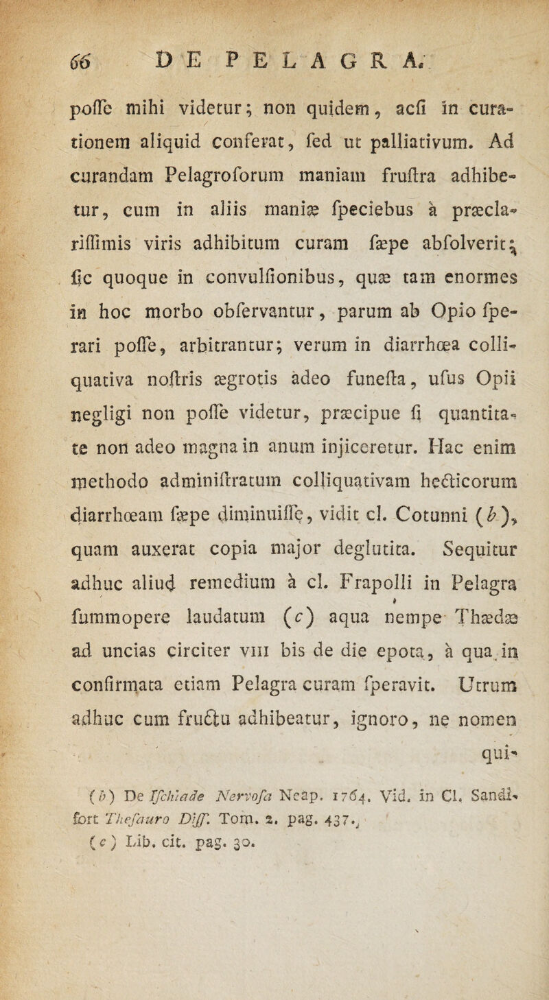 pofle mihi videtur; non quidem, adi in cura¬ tionem aliquid conferat, fed ut palliativum. Ad curandam Pelagroforum maniam frudra adhibe¬ tur, cum in aliis mania? fpeciebus k prsecla- riflimis viris adhibitum curam fsepe abfolverit^ fic quoque in convulfionibus, qua? tam enormes in hoc morbo obfervantur, parum ab Opio fpe- \ rari polle, arbitrantur; verum in diarrhoea colli- quativa noftris tegrotis adeo funella, ufus Opii negligi non pode videtur, praecipue fi quantita* te non adeo magna in anum injiceretur. Hac enim methodo adminiftratum colliquativam he&icorum diarrhoeam depe diminuide, vidit ch Cotunni (£), quam auxerat copia major deglutita. Sequitur adhuc aliud remedium a cl. Frapolli in Pelagra i fummopere laudatum (c) aqua nempe Thseda? ad uncias circiter vm bis de die epota, a qua in confirmata etiam Pelagra curam fperavit. Utrum adhuc cum frudtu adhibeatur, ignoro, ne nomen qui- (b) De Ifchiade Nervofa Neap. 1764. Vid. in CL SandF fort Thefauro Dtjf. Tom. 2. pag. 437^, (c) Lib. cit. pag. 30.