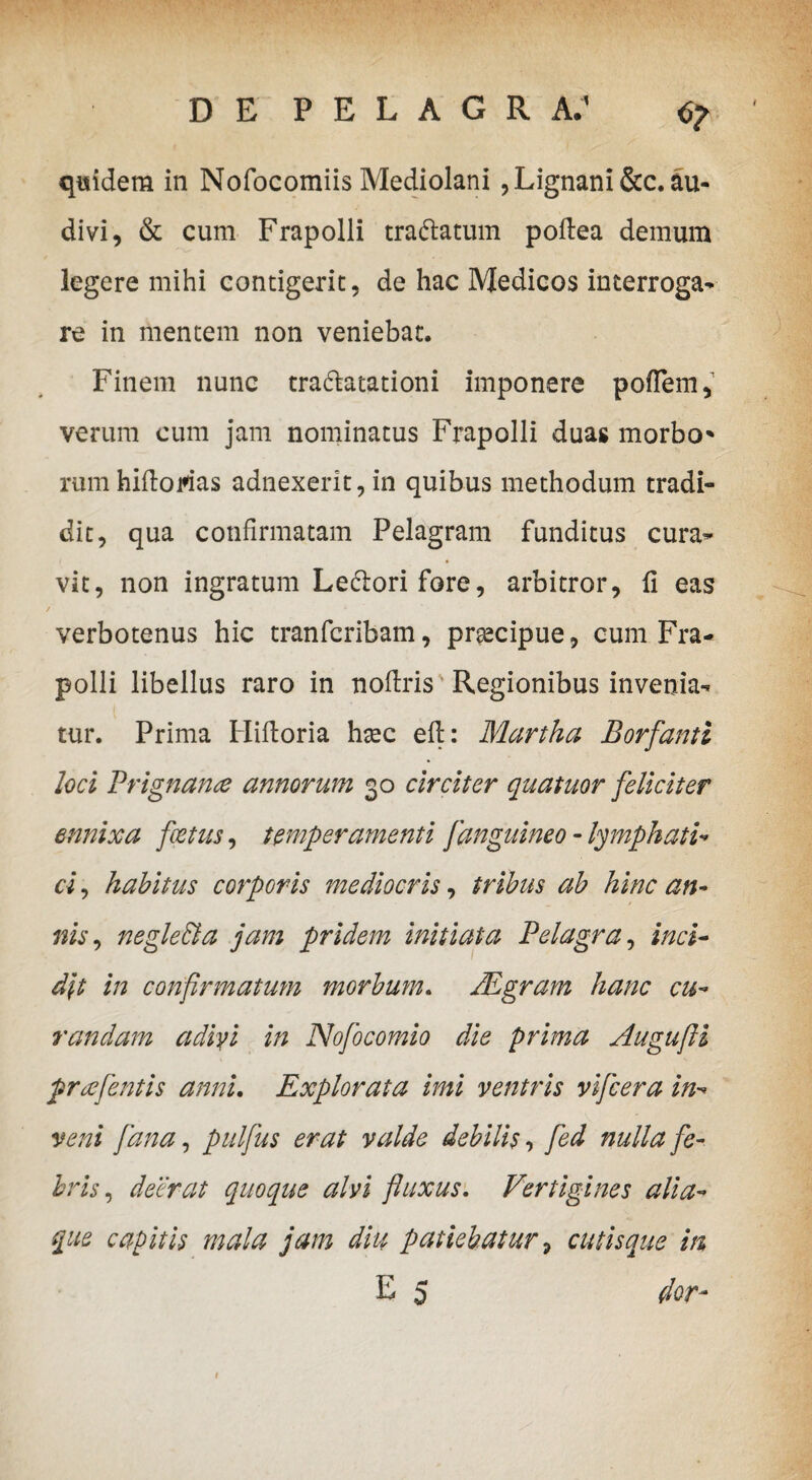 quidem in Nofocomiis Mediolani , Lignani &c. au¬ divi, & cum Frapolli tranatum poftea demum legere mihi contigerit, de hac Medicos interroga¬ re in mentem non veniebat. Finem nunc tra&atationi imponere poflem, verum cum jam nominatus Frapolli duas morbo* rumhiftoms adnexerit,in quibus methodum tradi¬ dit, qua confirmatam Pelagram funditus cura¬ vit, non ingratum Lepori fore, arbitror, fi eas verbotenus hic tranfcribam, prtecipue, cum Fra¬ polli libellus raro in nofiris Regionibus invenia¬ tur. Prima Hifioria hsec efi: Martha Borfanti loci Prignanre annorum 30 circiter quatuor feliciter ennixa foetus, temperamenti fanguineo - lymphati* ci, habitus corporis mediocris, tribus ab hinc an¬ nis , negleffia jam pridem initiata Pelagra, inci¬ dit in confirmatum morbum. JEgram hanc cu¬ randam adivi in Nofocomio die prima Augufii prre flentis anni. Explorata imi ventris vifcera in¬ veni fana, pulfus erat valde debilis, fed nulla fe¬ bris , deerat quoque alvi fluxus. Vertigines alia- que capitis mala jam diu patiebatur, cutisque in E 5 dor-