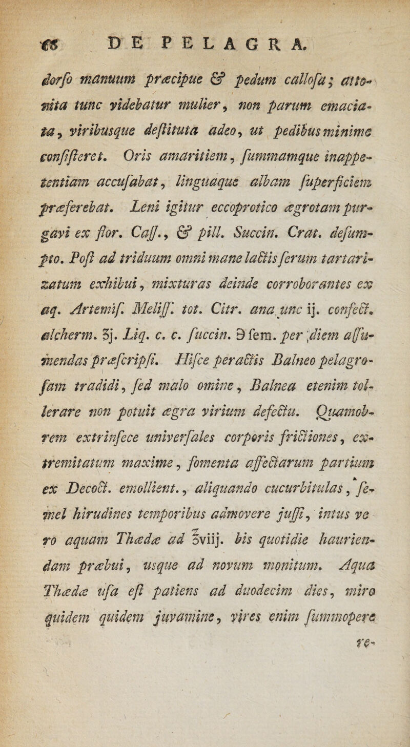 iorfo manuum pracipue & pedum callofa; atto- / -1 . mta tunc videbatur mulier , non parum emacia¬ ta 9 viribusque deflituta adeo, ut pedibus minime mnfferet. Oris amaritiem, fummamque inappe- tentiam accufabat, linguaque albam fuperfidem proferebat. Leni igitur eccoprotico ogrotam pur¬ gavi ex flor. Cajj., ^ pili. Succin. Crat. dejum- Pofi ad triduum omni mane labiis ferum tartari- zatum exhibui, mixturas deinde corroborantes ex aq. Artemif. Melijfi. tot. Citr. ana, une ij. confeci, alcherm. 5j. Liq. c, r. fuccin. 9 fera. per \diem a fi ti¬ mendas profcripfi. Hi fice pera&is Balneo pelagro- fam tradidi, fed malo omine, Balnea etenim tol- lerare non potuit aegra virium defeblu. Qtutmob- rem extrinfece univerfaks corporis frictiones, ex- tremitatum maxime, fomenta ajTeclarum partium * ex Decocl. emollient., aliquando cucurbitulas, fe- mei hirudines temporibus admovere jujf, intus ve aquam Thodo ad ^viij. quotidie haurien¬ dam praebui, ^ novum monitum. Aqua Thecdo ufa ef patiens ad duodecim dies, miro quidem quidem juvamine, vires enim fummoperc re- \ \