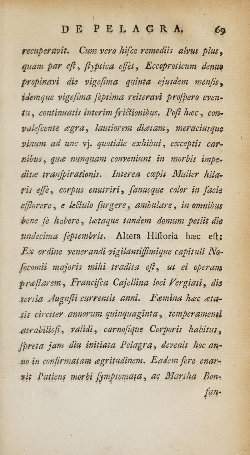 ) DE PELAGRA. 69 » recuperavit. Cum vero hifce remediis alvus plusy quam par eft, ftyptica efflet, Eccoproticum denm propinavi die vige fima quinta ejusdem menfisj idemque vigefima feptima reiteravi profpero even- tu, continuatis interim frictionibus. Poft hac, con- valefcente aegra, lautiorem dia tam, meracius que vinum ad unc vj. quotidie exhibui, exceptis car¬ nibus , nunquam conveniunt in morbis impe¬ dita tranjpirationis. Interea coepit Mulier hila¬ ris ejfe, corpus enutriri, fanusque color in facie efflorere, £ leBulo fur gere, ambulare, ia omnibus hene fe habere, lataque tandem domum petiit die undecima feptembris. Altera Hiftoria h^ec eftz £# ordine venerandi yigilantifflmique capituli No- focomii majoris mihi tradita eft ^ ut ei operam p ree flarem, Francifca Cajellina loci Vergiati, die tertia Augufti currentis anni. Flemina hac at a- * iis circiter annorum quinquaginta, temperamenti atr abitio fi, validi, carnoftque Corporis habitus , Jpreta jam diu initiata Pelagra, devenit hoc an¬ no in confirmatam agritudinem. Eadem fere enar- y.it Patiens morbi fy mptornata, #£ Martha Bon- fan-