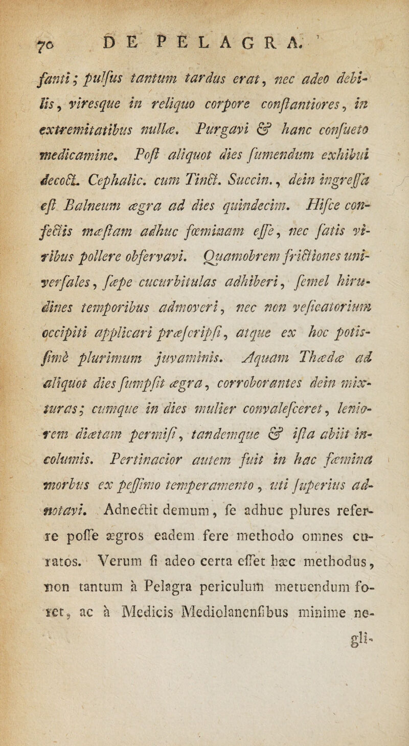 fanti ; pulfus tantum tardus erat, adeo debi¬ lis y viresque in reliquo corpore conflantiores, extremitatibus nulla. Purgavi & hanc confueto medicamine. Pofl aliquot dies [umendum exhibui iecoEL Cephalic. TincL Succin. 7 /fei» ingrejfa efl Balneum cegra ad dies quindecim. Hifce con¬ fectis maftam adhuc fcemmam effe, nec fatis vi¬ ribus pollere obfervavi. Quamobrem frictiones uni- yerfales, cucurbitulas adhiberi, temporibus admoveri, nec non vefieatorium occipiti applicari prcefcripji, atque ex hoc potis- plurimum juvaminis. Aquam Thcedce ad aliquot dies fumpfit cegra, corroborantes dein mix¬ turas; cumque in dies mulier convalefeeret, lenio¬ rem dicet am permifi, tandem que & ifla abiit in¬ columis. Pertinacior autem fuit in hac femina morbus ex peffimo temperamento , ?;// Juperius ad- notavh Adneclit demum, fe adhuc plures refer¬ re polle aegros eadem fere methodo omnes cu¬ ratos. Verum fi adeo certa effet haec methodus, non tantum a Pelagra periculum metuendum fo¬