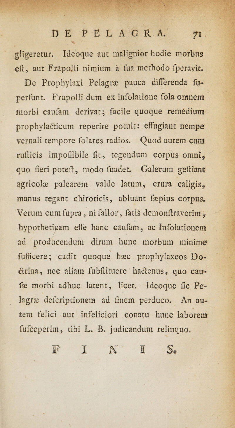 DE PELAGR.A. % 7 gligeretur. Ideoque aut malignior hodie morbus ell, aut Frapolli nimium a fua methodo fperavit» De Prophylaxi Pelagrte pauca differenda fu- perfunt. Frapolli dum ex infolatione fola omnem morbi caufam derivat; facile quoque remedium prophylaeticum reperire potuit: effugiant nempe vernali tempore folares radios. Quod autem cum rufticis impoffibile fit, tegendum corpus omni, quo fieri poteft, modo fuadet. Galerum gefiiant agricolse palearem valde latum, crura caligis? manus tegant chiroticis, abluant fepius corpus» Verum cum fupra, ni fallor, fatis demonfiraverira , hypotheticam effe hanc caufam, ac Infolationem ad producendum dirum hunc morbum minime * fufficere; cadit quoque htec prophylaxeos Do¬ ctrina , nec aliam fubfiittiere haftenus, quo caix- fie morbi adhuc latent, licet. Ideoque fic Pe- lagrte defcriptionem ad finem perduco. An au¬ tem felici aut infeliciori conatu hunc laborem fufceperim, tibi L. B. judicandum relinquo. FINIS®