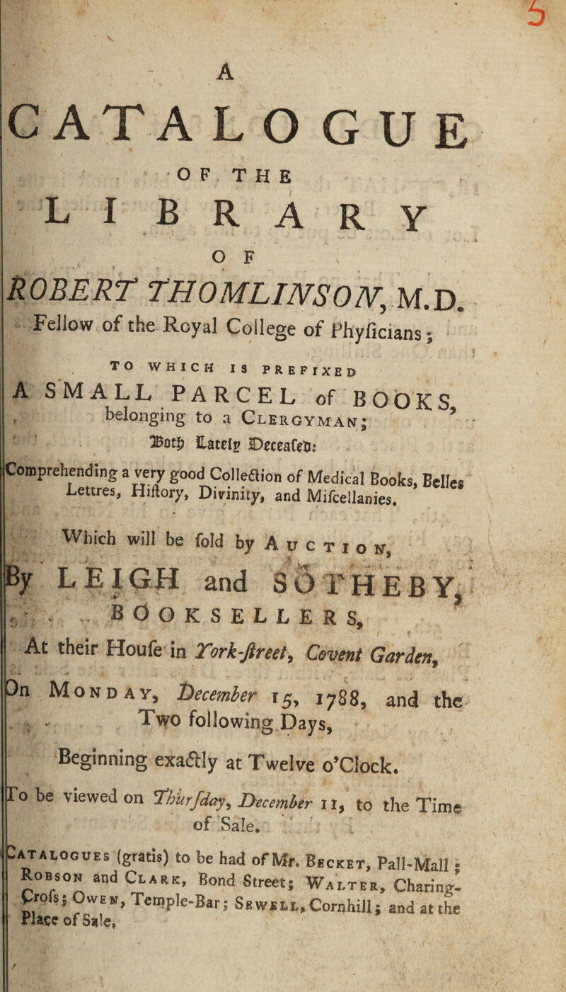 A CATA L O G U E OF THE library O F ROBERT THOMLINSON,, M.D. Fellow of the Royal College of Phyficians; TO WHICH IS PREFIXED A SMALL PARCEL of BOOKS belonging to a Clergyman; * #otD Lately sDrceaftfi: Comprehending a very good Cohesion of Medical Books, Belle. Lettres, Htllory, Divinity, and Mifcellanies. Which will be fold by A u c t i o n. By LEIGH and SOTHEBY, ? booksellers. At their Houfe in York-Jlreet> Covent Garden, On Monday, December r5, 1788, and the Two following Days, Beginning exaftly at Twelve o’clock. To be viewed on Yhurfday, December 11, to the Time of Sale. Catalogues (gratis) to be had of Mr. Becket, Pall-Mall - Robson and Clark, Bond Street; Walter, Charing £ro s; Owen, Temple-Bar; Sewell, Cornhill; and at the Plate of Sale, /