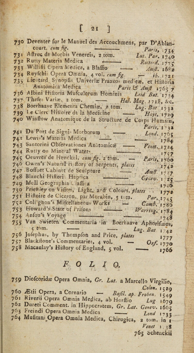 73° Deventer fur U Manuel des Accouchroens, par D’Ablam court, cum fig 73» Aftruc de Morbis Venereis, 2 tom. 732 Rutty Materia Medica Paris, 734 Lut, Par. 1740 Rotterd. li'Jy Am ft. 168*2 I72t 733 Willifii Opera Medica, a Blafiio — 734 Ruyfchii Opera Omnia, 4 vol .cum Jig . 73} iie-tard Synopfi* Univerfas Praxeo* med^c®, et Hittbria Anatomiea Medica Paris h Amji 17657 736 Albini Hikoris Mufculorum Bominis Leid Bat. ‘1734 737 Thefes Variae, 2 tom. ,- Udl Mag. j7j.8, &cT 738 Boerhaave Rlementa Chemice, 2 tom. Lug. Bat 1733 739 1 e Clerc Hiiioire de la Medicine -— Haye, 17J9 740 Winfiow Anatomique de la Structure. de Corps Hu main, ... *J Paris, 1 y a 3 741 Du Port de Signi- Morborunj 742 Lewies Materia Medica 743 s antorini Obfervationes Anatomies: .. 744 Rutty on Mineral Waters. . ____ 745 Oeuvres' de Henckel, cumfigPZthm. — 746 Owen’s Natural mftory of Serpents, plates 747 BoiTuet Cabinet de Sculpture -__ 748 Blanchi Hiftori Heprica . 749 Moll Geographia C iaffic a --- Lond. 176 c 1784 Pinet-i9r\ 724 Paris, I 760 J74* Amft 1727 Ggfteaj. ! ■■ zc 6 ^ ——-- 1 y..g 750 Prieitjey on V'ifiqti, Light, a-d Colours, plates V j 75! Hiftoire de Cicerom par Morabin, 3 torn. Par, iyA? 752 Coli'ghon’s Mifcelianeous Works — €dm&. 753 Howard’s.State of Prifons -■—— Warrihg. ,784 754 An Ton’s Voyage --—- f74g 755 Van Swieten Commentaria in Boerhaave AphdriLnos, 5 tr,ni' -- —— Lug. Bat 1742 756 Jofephu.s, by Thompfon and Price, plates j777 757 Blacklione’s Commentaries, 4 vol. — Oxf. \710 758 Macaulay’s Hiftory of England, 5 voh — 1766 F 0 L I a 759 Diofcoridse Opera Omnia, Gr. Ut. a Marcello Virgilio, . Colon» IC2Q 76° Mill Opera, ajCornario — Bafil. ap. Froben. ,54, 761 Rivern Opera Omma Medica, ah Horftio Lug 167q 762 Dureti Comment. in Hippccratem, £*/. Genev. 166c 763 x'reindi Opera Omnia Medica __ iona , * 764 Mufitani^Opera Omnia Medica, Chirugica, 2 tom. in « Venet 1,38 765 bchenckii