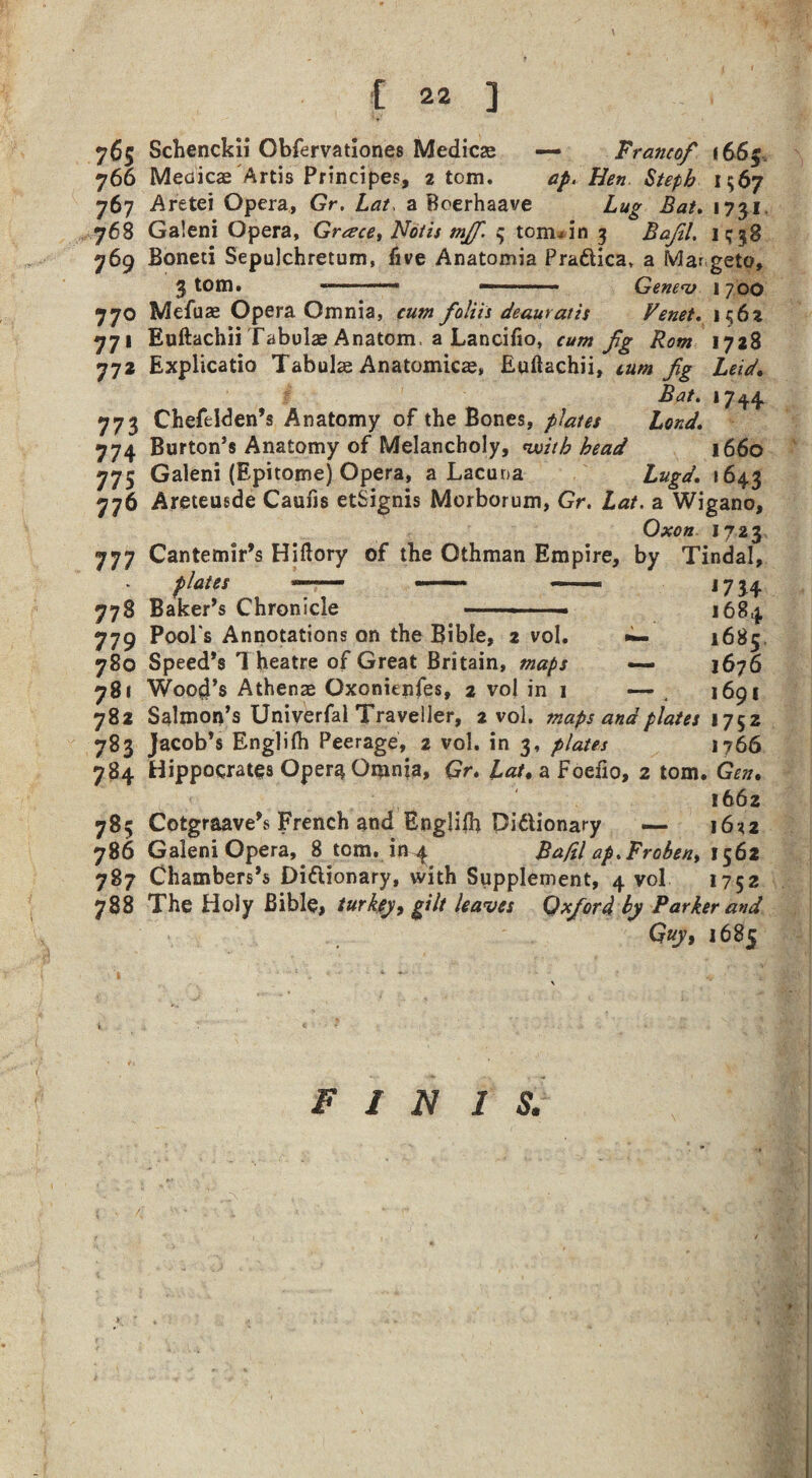 765 Schenckii Obfervationes Medicse — Franco/ i66f. 766 Meaicae Artis Principes, 2 tom. ap. Hen Stepb 1567 767 Aretei Opera, Gr. Lat, a Boerhaave Lug Bat. 1731. 768 Galeni Opera, Grace, Notts mjf. 3 toiruin 3 ifo/57. 1^38 769 Boneti Sepulchretum, five Anatomia Pra&ica, a Ma* geto, 3 tom. ■■■■■ —■■■ ■ Genev 1 700 770 Mefuae Opera Omnia, cum foliis deauratis Venet. 1562 771 Euftachii Tabulae Anatom, a Lancifio, cum fg Rom 1728 772 Explicatio Tabulae Anatomicae, Euftachii, turn fig Leid. 17^4, 773 Chefeiden’s Anatomy of the Bones, plates Lend. 774 Burton’s Anatomy of Melancholy, with head 1660 775 Galeni (Epitome) Opera, a Lacuna Lugd, 1643 776 Areteusde Caufis etSignis Morborum, Gr. Lat. a Wigano, Oxon 1723 777 Cantemir’s Hiftory of the Othman Empire, by Tindal, plates -- - - 1734 778 Baker’s Chronicle -- 1684 779 Pool's Annotations on the Bible, 2 vol. •— 1685 780 Speed’s T heatre of Great Britain, maps — 1676 781 Wood’s Athenae Oxonienfes, 2 vol in 1 — 1691 782 Salmon’s Univerfal Traveller, 2 vol. maps and plates 1752 783 Jacob’s Englifh Peerage, 2 vol. in 3, plates 1766 784 Hippocrates Opera Omnia, Gr, Lat. a Foefio, 2 tom. Gen. 1662 785 Cotgraave’s French and Englilh Didionary _ 16*2 786 Galeni Opera, 8 tom. in 41 Ba/il ap.Froben, 1562 787 Chambers’s Di&ionary, with Supplement, 4 vol 1752 788 The Holy Bible, turkey, gilt leaves Oxford by Parker and Guy, 1685 FINIS.