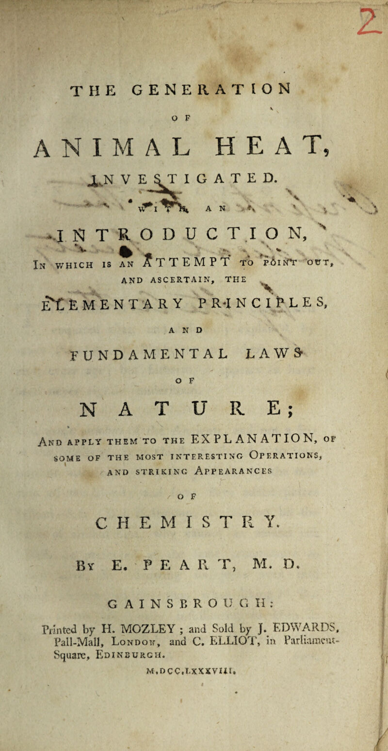 THE GENERATION O F animal heat J^N V E S T I G A T E D. 1 E ST ■s*I T N ■* , * * vr I T 1% A N ' ' V -INTRODUCTION, ' V % ' ' N * In which is an ATTEMPT to p6in'T out, AND ASCERTAIN, THE ILs-vJ \ elementary pr-inciEles, AND FUNDAMENTAL LAWS* O F NATURE; * L And apply them to the EXPLANATION, of SOME OF THE MOST INTERESTING OPERATIONS, AND STRIKING APPEARANCES /OF C H E M I S T R Y. Bv E. PEA R T, M. D. GAINSBROU. GH: Printed by H. MOZLEY ; and Sold by J. EDWARDS, Pall-Mall, London, ana C. ELLIOT, in Parliament- Square, Edinburgh. m.occ.i.xxxvui. I