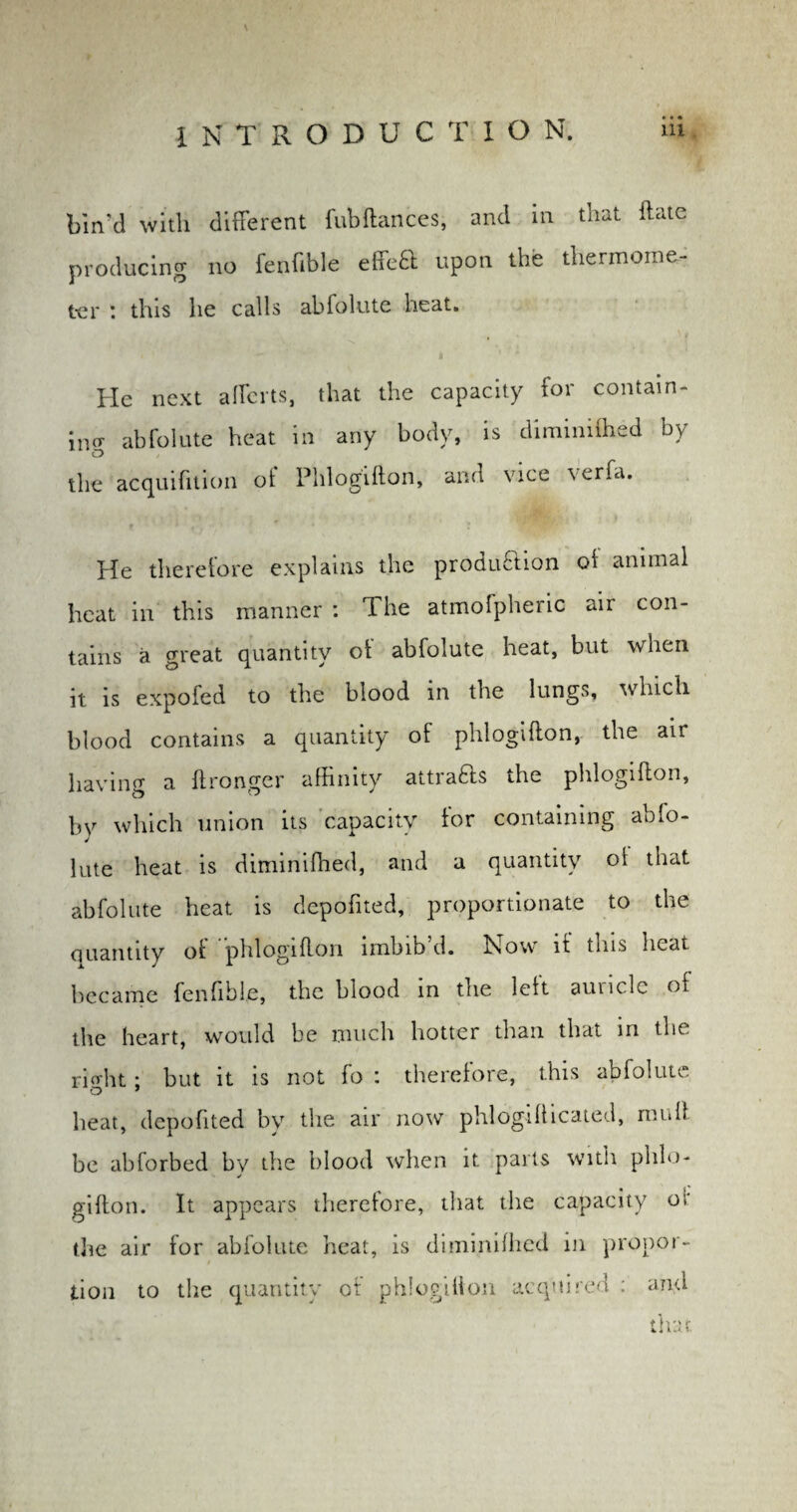 • • • lin'd with different fubftances, and in that ftate producing no fenfible effeT upon the thermome- t-er : this lie calls abfolute heat. He next aliens, that the capacity for contain¬ ing abfolute heat in any body, is diminiflied by the acquifition of Phlogifton, and vice verfa. , i > . i He therefore explains the produ&ion ot animal heat in this manner : The atmofpheric aii con¬ tains a great quantity ot abfolute heat, but when it is expofed to the blood in the lungs, which blood contains a quantity of phlogifton, the air having a ftrongcr affinity attrafts the phlogifton, bv which union its capacity tor containing abfo- lute heat is diminiflied, and a quantity ot that abfolute heat is depofited, proportionate to the quantity ot phlogifton imbib d. How it tms heat became fenfible, the blood in the left auricle ot the heart, would be much hotter than that in the rierht; but it is not fo : therelore, this abfolute heat, depofited by the air now phlogifticated, mult be abforbed by the blood when it parts with phlo¬ gifton. It appears theretore, that the capacity or die air for abiolute heat, is diminiflied in propor¬ tion to the quantity of phlogifton acquired : and * n' > f 4,i !-• y