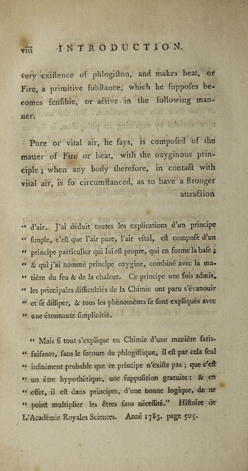 <-ery exiftence of phlogifton, and makes beat, or Fire, a primitive fubftance, which he fuppofes be* comes fenfible, or active in the following man¬ ner. f , , . .. i j i * ... i . * K * * . < i »’ 1 - Pure or vital air, he fays, is cornpofed of the matter of Fire or heat, with the oxyginous prin¬ ciple ; when any body therefore, in contact with vital air, is fo circumftanced, as to have a ftronger attra£lion J , d’air. J’ai deduit toutes les explications d’un principe fimple, e’eft que Fair pure, l’air vital, eft compofe d’un te principe particulier qui luieft propre, qui en forme la bafe ; <( & qui j’ai nomme principe oxygine, combine avec la ma-. « tiere du feu & de la chaleur. Ce principe une fois admis, « les principals difficulties de la Chimie ont paru s’evanouir « et fe diffiper, & tons les phenomenes fe font expliques avec “ une etonnante fimplicitie. C( Mais ft tout s’explique en Chimie d’une maniere fatis- <f faifante, fans le fecours du phlogiftique, il eft par cela feul (t infiniment probable que ce principe n’exifte pas ; que c eft (t un etre hypothetique, une luppofttion gratuite: & en effet, il eft dans principes, d’une bonne logique, de ne <c point multiplier les £tres fans necdlhe.” Hiftoire de L’Academie Royales Sciences. Anne 17S3, page 505.