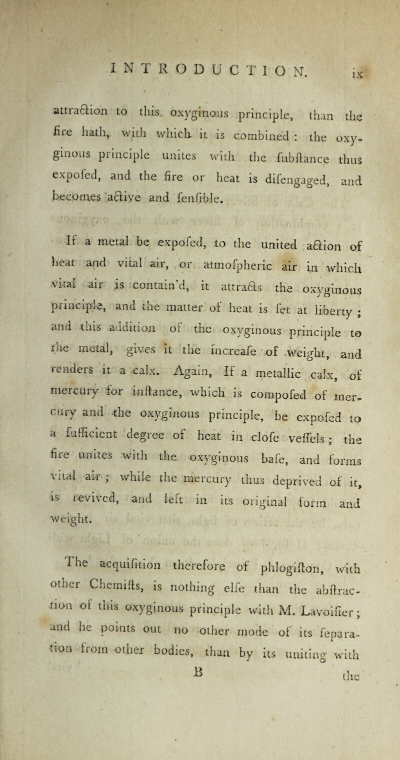 IX attraction to tins oxyginous principle, than the fiie hath, with w hie la it is combined : the oxy- ginous principle unites with the fubftance thus expofed, and the fire or heat is difengaged, and becomes active and fenfible. If a naetal be expofed, to the united aCtion of heat and vital air, or atmofpheric air in which an is contain d, it attraCts the oxyginous principle, and the matter of heat is fet at liberty ; and this addition of the oxyginous principle to ihe metal, gives it the increafe of weight, and renders it a calx. Again, If a metallic calx, of mercury for inftance, which is compofed of mer¬ cury and the oxyginous principle, be expofed to a fufficient degree of heat in clofe veffels ; the lire unites with the oxyginous bafe, and forms vital ai-r ; while the mercury thus deprived of it, is levived, and left in its original form and weight. I he acquifition therefore of phlogifton, with otner Chemifts, is nothing elfe than the abftrac- tion of this oxyginous principle with M. Lavoifier; and he points out no other mode of its repara¬ tion from other bodies, than by its uniting with ^ the