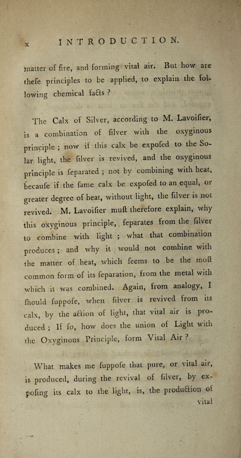 matter of fire, and forming vital air. But how aie thefe principles to be applied, to explain the fol¬ lowing chemical la£ls ? The Calx of Silver, according to M. Lavoifier, is a combination of filver with the oxyginous principle ; now if this calx be expofed to the So¬ lar light, the filver is revived, and the oxyginous principle is feparatcd ; not by combining with heat, becaufe if the fame calx be expofed to an equal, or greater degree of heat, without light, the filver is not revived. M. Lavoifier muff therefore explain, why this oxyginous principle, feparates irom the filver to combine with light ; what that combination produces ; and why it would not combine with the matter of heat, which feems to be the molt common form of its feparation, from the metal with which it was combined. Again, from analogy, I fhould fuppofe, when filver is revived from its calx, by the aftion of light, that vital air is pro¬ duced ; If fo, how does the union of Light with the Oxyginous Principle, form Vital Air ? What makes me fuppofe that pure, or vital air, is produced, during the revival of filver, by ex- pofing its calx to the light, is, the produ6iion of vital