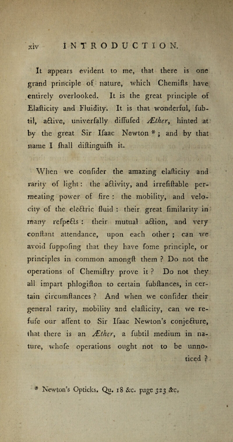 It appears evident to me, that there is one grand principle of nature, which Chemifls have entirely overlooked. It is the great principle of Elafticity and Fluidity. It is that wonderful, fub- til, aftive, univerfally diftufed JEther, hinted at by the great Sir Ifaac Newton*; and by that name I {hall diftinguifh it. When we confider the amazing elafticity and rarity ol light: the aQivity, and irrefiftable per¬ meating power of fire : the mobility, and velo¬ city ol the elefiric fluid : their great fimilarity in many refpefls : their mutual affion, and very conflant attendance, upon each other ; can we avoid fuppofing that they have fome principle, or principles in common amongft them ? Do not the operations of Chemiftry prove it ? Do not they all impart phlogiflon to certain fubftances, in cer¬ tain circumftances ? And when we confider their general rarity, mobility and elafticity, can we re- fufe our affent to Sir Ifaac Newton’s conjecture, that there is an JEther, a fubtil medium in na¬ ture, whofe operations ought not to be unno¬ ticed ? * Newton’s Opticks. Qu. 18 &c. page 523 &c,