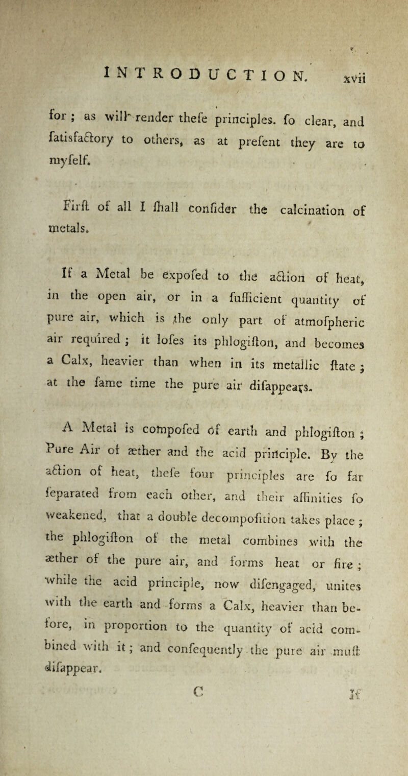 for ; as wilh render thefe principles, fo clear, and fatisfactory to others, as at prefent they are to myfelf* I nit of all I fhal 1 Confider the calcination of metals. If a Metal be expofed to the aaion of heat* in the open air, or in a fufficient quantity of pure air, which is ,tbe only part of atmofpheric air required ; it lofes its phlogifion, and becomes a Calx, heavier than when in its metallic ftate j at the fame time the pure air difappeafs. A Metal is cotnpofed of earth and phlogifion ; Pure Air of tether and the acid principle. Bv the atlion of heat, thefe four principles are fo far feparated from each other, and their affinities fo weakened, that a double decomposition takes place ; the phlogifion of the metal combines with the aether of the pure air, and forms heat or fire ; while the acid principle, now difengaged, unites with the earth and forms a Calx, heavier than be- ioie, in proportion to the quantity of acid com* bined with it; and confequently the pure air muff: difappear. C