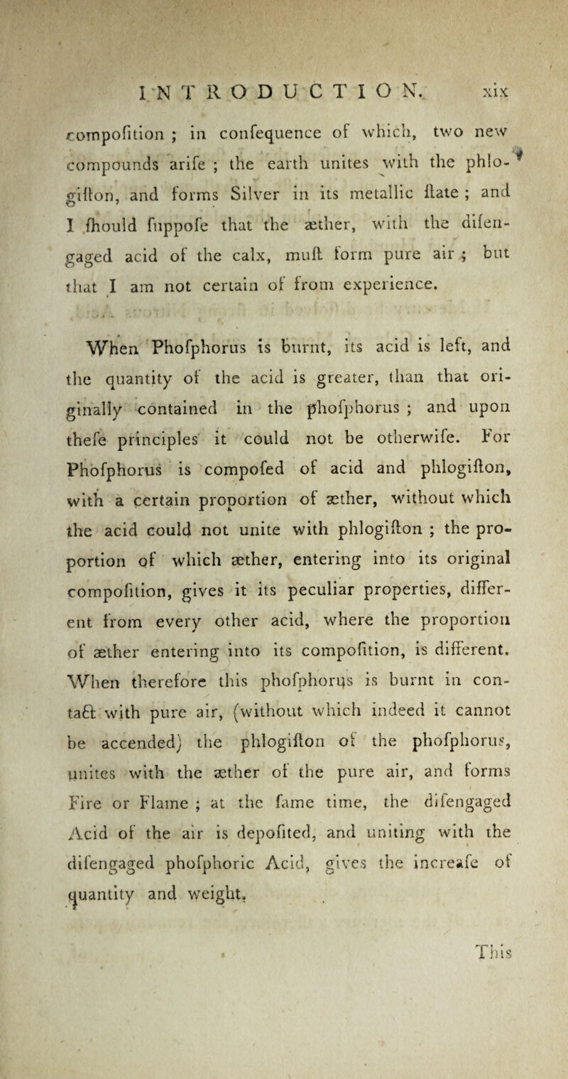 compofition ; in confequence of which, two new compounds arife ; the earth unites with the phlo- * Clifton, and forms Silver in its metallic Hate ; and I fhould fnppofe that the aether, with the difen¬ gaged acid of the calx, muff form pure air ; but that I am not certain of from experience. When Phofphorus is burnt, its acid is left, and the quantity of the acid is greater, than that ori¬ ginally contained in the phofphorus ; and upon thefe principles it could not be otherwife. lor Phofphorus is compofed of acid and phlogifton, with a certain proportion of aether, without which the acid could not unite with phlogifton ; the pro¬ portion of which aether, entering into its original compofition, gives it its peculiar properties, differ¬ ent from every other acid, where the proportion of aether entering into its compofition, is different. When therefore this phofphorus is burnt in con¬ tact with pure air, (without which indeed it cannot be accended) the phlogifton of the phofphorus, unites with the aether of the pure air, and forms Fire or Flame ; at the fame time, the difengaged Acid of the air is depofited, and uniting with the difengaged phofphoric Acid, gives the increafe ot quantity and weight. This