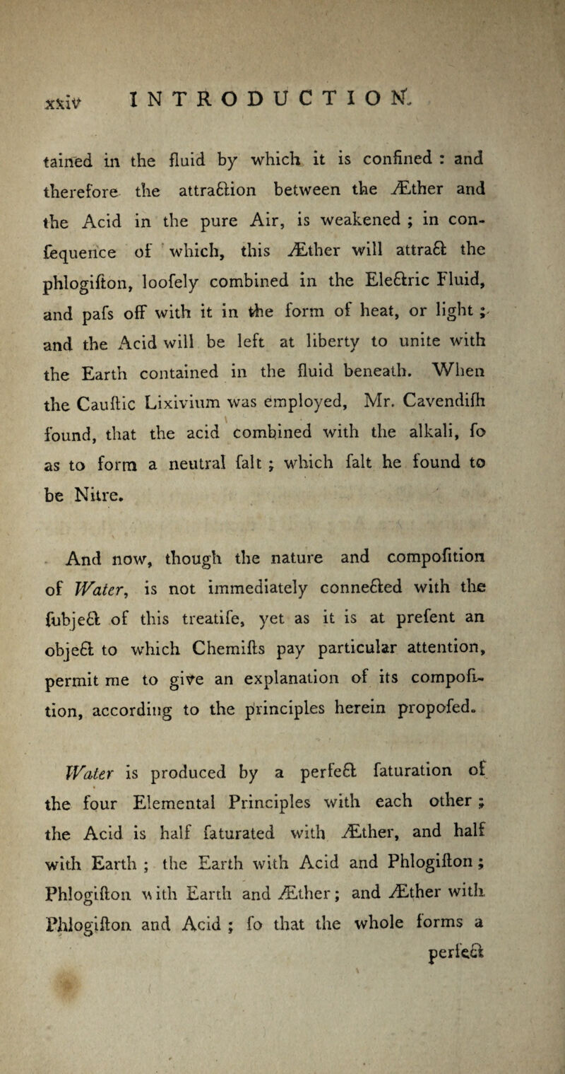 tained in the fluid by which it is confined : and therefore the attrattion between the ./Ether and the Acid in the pure Air, is weakened ; in con- fequeuce of which, this /Ether will attra£ the phlogifton, loofely combined in the Ele&ric Fluid, and pafs off with it in the form of heat, or light ; and the Acid will be left at liberty to unite with the Earth contained in the fluid beneath. When the Cauflic Lixivium was employed, Mr. Cavendifh found, that the acid combined with the alkali, fo as to form a neutral fait ; which fait he found to be Nitre. And now, though the nature and compofition of Water, is not immediately conneffed with the fubjeft of this treatife, yet as it is at prefent an objeft to which Chemifts pay particular attention, permit me to give an explanation of its compofi¬ tion, according to the principles herein propofed. Water is produced by a perfefl faturation of the four Elemental Principles with each other ; the Acid is half faturated with ALther, and half with Earth ; the Earth with Acid and Phlogifton ; Phlogifton \\ ith Earth and /Ether; and /Ether with Phlogifton and Acid ; fo that the whole forms a