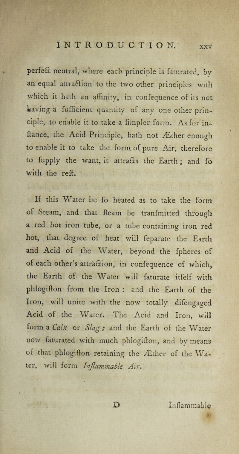 perfeft neutral, where each principle is faturated, bv an equal attra&ion to the two other principles with which it hath an affinity, in confequence of its not having a fufficient quantity of any one other prin¬ ciple, to enable it to take a fimpler form. As for in- fiance, the Acid Principle, hath not y£ther enough to enable it to take the form of pure Air, therefore to fupply the want, it attra&s the Earth; and fo with the reft. > 'j i v % j ' ■ > If this Water be fo heated as to take the form oi Steam, and that fteam be tranfmitted through a red hot iron tube, or a tube containing iron red hot, that degree ot heat will feparate the Earth and Acid ol the Water, beyond the fpheres of of each other’s attraction, in confequence of which, the Earth of the Water will faturate itfelf with phlogifton from the Iron : and the Earth of the Iron, will unite with the now totally difengaged Acid of the Water. The Acid and Iron, will form a Calx or Slag; and the Earth of the Water now laturated with much phlogifton, and by means of that phlogifton retaining the /Ether of the Wa¬ ter, will form Inflammable Air. D Inflammable Mu'