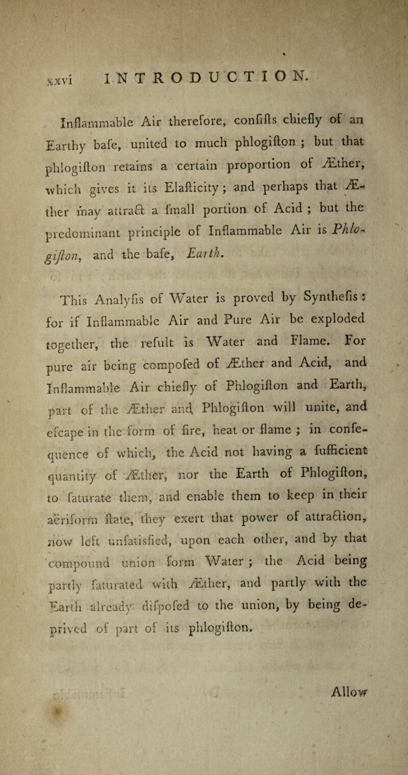 Inflammable Air therefore, confifts chiefly of an Earthy bafe, united to much phlogifton ; but that phlogifton retains a certain proportion of Aether, which gives it its Elafticity ; and perhaps that Ei¬ ther may attra& a fmall portion of Acid ; but the predominant principle of Inflammable Air is Phlo- gifton, and the bafe, Earth. This Analyfis of Water is proved by Synthefis 2 for if Inflammable Air and Pure Air be exploded together, the refult is Water and Flame. For pure air being compofed of ALther and Acid, and Inflammable Air chiefly of Phlogifton and Earth, part of the ALther and, Phlogifton will unite, and cfcape in the form of fire, heat or flame ; in confe- qlienee of which, the Acid not having a fufficient quantity of /Ether, nor the Earth of Phlogifton, to faturate them, and enable them to keep in their aeriform ftate, they exert that power of attraction, now left unfatisfied, upon each other, and by that compound union form Water ; the Acid being partly faturated with /ii.ther, and partly with the Earth already difpofed to the union, by being de¬ prived of part of its phlogifton. Allow