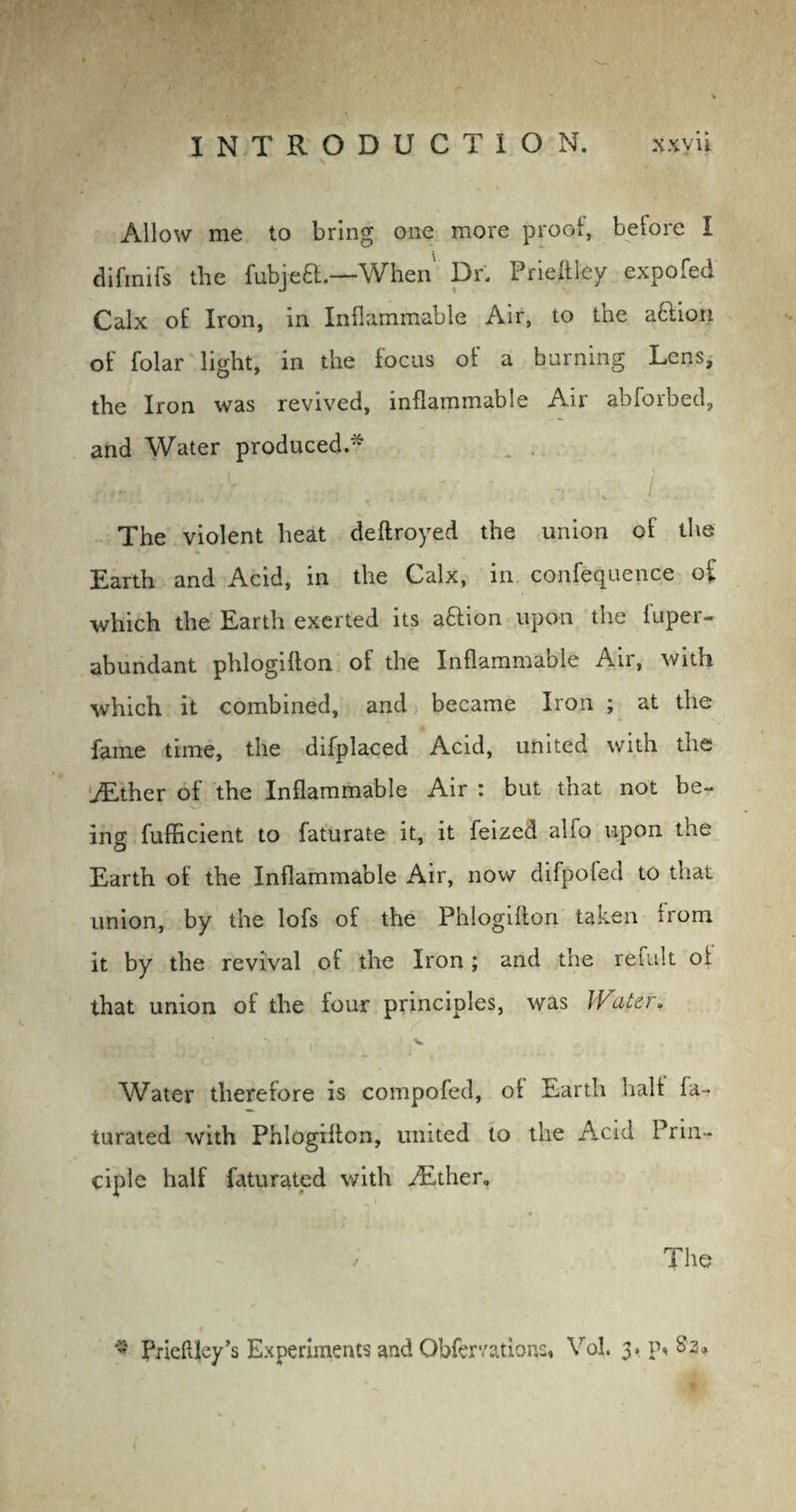 Allow me to bring one more proof, before I difinifs the fubjeft.—When Dr, Prieftfey expofed Calx of Iron, in Inflammable Air, to the aftion of folar light, in the focus of a burning Lens, the Iron was revived, inflammable Air abforbed, and Water produced.-* ' . T v / . The violent heat deftroyed the union of the Earth and Acid, in the Calx, in confequence of which the Earth exerted its aftion upon the iuper- abundant phlogifton of the Inflammable An, with which it combined, and became Iron ; at the fame time, the difplaced Acid, united with the ./Ether of the Inflammable Air : but that not be¬ ing fufficient to faturate it, it feized alfo upon the Earth of the Inflammable Air, now difpofed to that union, by the lofs of the Phlogifton taken trom it by the revival of the Iron ; and the refult of that union of the four principles, was Watzr* Water therefore is compofed, of Earth halt fa- turated with Phlogifton, united to the Acid Prin¬ ciple half faturated with /Ether, _ t f . * The - Prieftley’s Experiments and Obfemtions, Vol. 3# \\ $3*