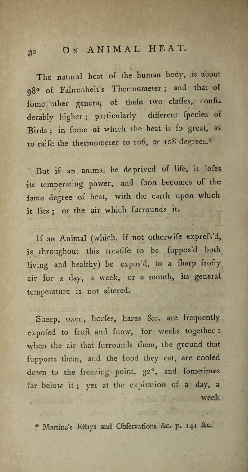 32 The natural heat of the human body, is about g8° of Fahrenheit’s Thermometer ; and that of i'ome other genera^ of thefe two claffes, confi- derably higher ; particularly different fpecies of Birds ; in fome of which the heat is fo great, as to raife the thermometer to 106, or 108 degrees * But if an animal be deprived of life, it lofes its temperating power, and foon becomes of the fame degree of heat, with the earth upon which it lies ; or the air which furrounds iu If an Animal (which, if not otherwife exprefs’d, is throughout this treatife to be fuppos d both living and healthy) be expos’d, to a fliarp frofty air for a day, a week, or a month, its general temperature is not altered. Sheep, oxen, horfes, hares See. are frequently expofed to froff and fnow, for weeks together : when the air that furrounds them, the ground that fupports them, and the food they eat, are cooled down to the freezing point, 320, and fometimes far below it ; yet at the expiration of a day, a week * Martine’s F.ffays and Obfervations &c* p. 141 &c.