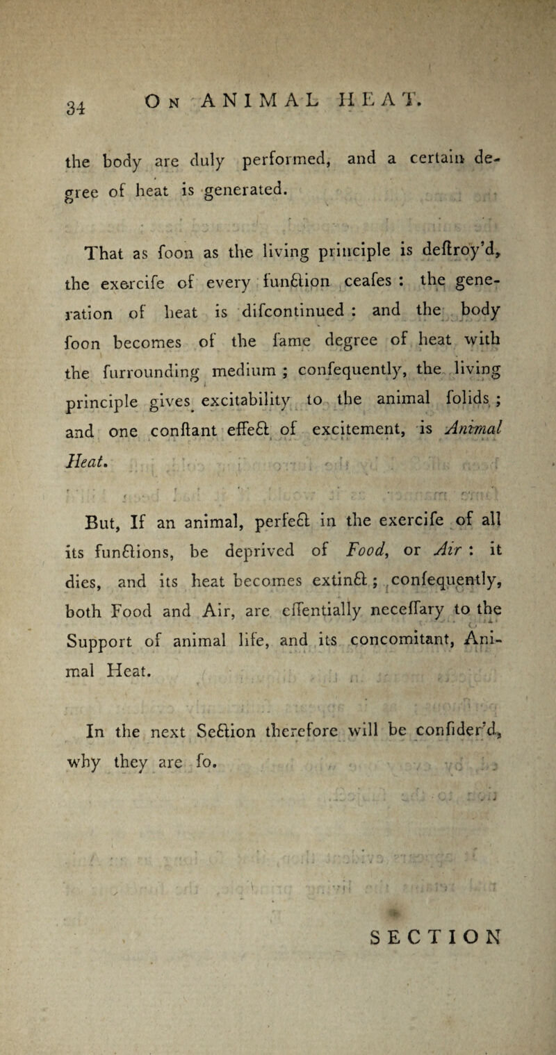 the body are duly performed, and a certain de¬ gree of heat is generated. That as foon as the living principle is deftroy’d, the exercife of every function ceafes : the gene¬ ration of heat is difcontinued : and the body foon becomes of the fame degree of heat with the furrounding medium ; consequently, the living principle gives, excitability to the animal folids ; and one conftant efFeft of excitement, is Animal Heat. f . r *■ * > * > 'i ,, *! But, If an animal, perfect in the exercife of all its functions, be deprived of Food, or Air : it dies, and its heat becomes extinft ; confequently, both Food and Air, are cflentially neceffary to the Support of animal life, and its concomitant, Ani¬ mal Heat. . i i < ■ . O , In the next Se£iion therefore will be confider d, why they are fo.