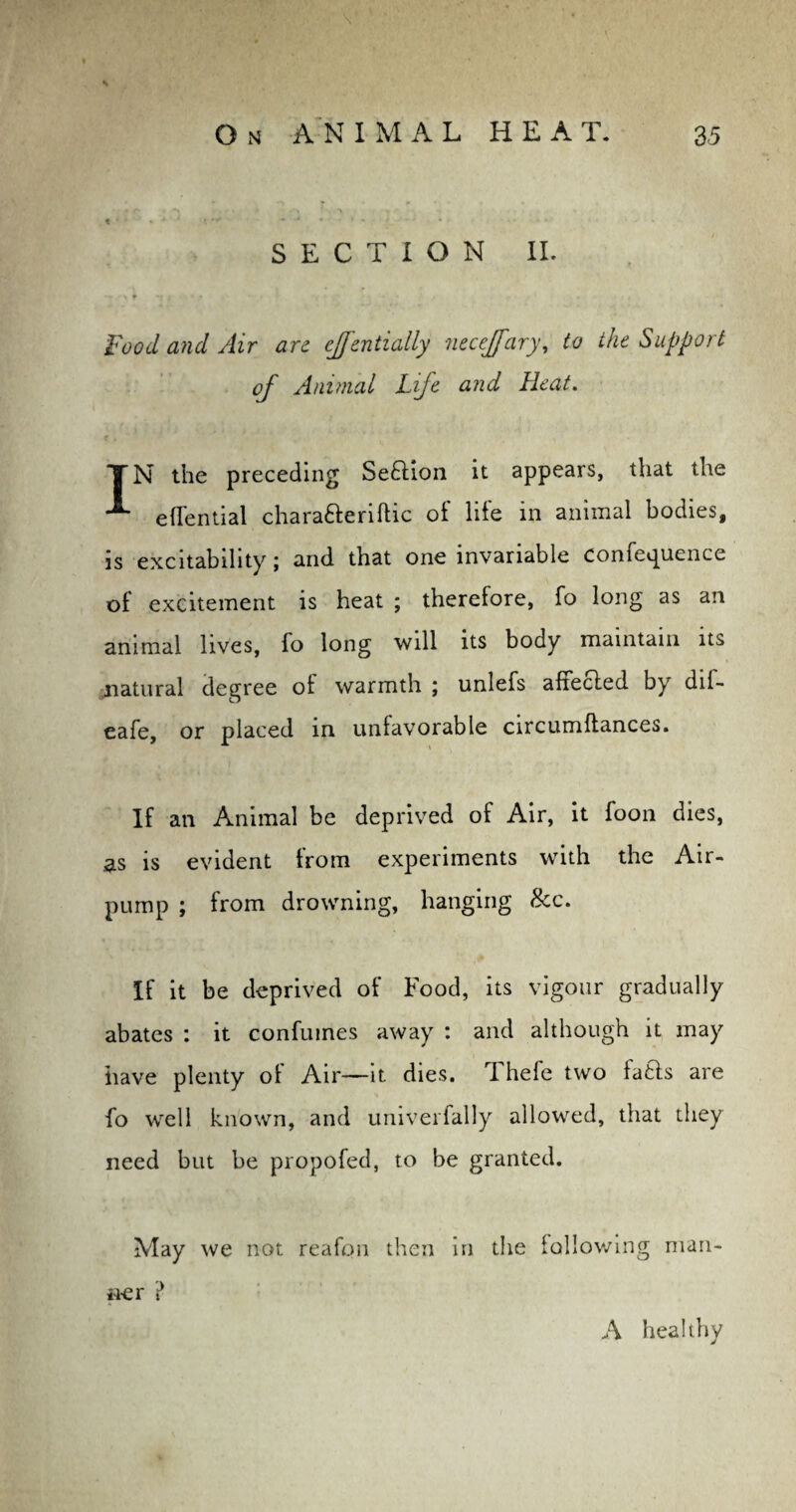 t * * * t  * 4 - • . • , . - 4 . i ... SECTION II. T/V T *1 ) n * * I Food and Air arc effentially necejfary, to the Support of Animal Life and Heat. TN the preceding Seftion it appears, that the effential charafteriftic oi life in animal bodies, is excitability \ and that one invariable conie^uence of excitement is heat ; therefore, fo long as an animal lives, fo long will its body maintain its natural degree ol warmth ; unlefs affected by dif- eafe, or placed in unfavorable circumltances. If an Animal be deprived of Air, it foon dies, as is evident Irom experiments with the Air- pump ; from drowning, hanging 8cc. If it be deprived of Food, its vigour gradually abates : it confumes away : and although it may iiave plenty ol Air—it dies, i hefe two lafcts are fo well known, and univerfally allowed, that they need but be propofed, to be granted. May we not reafon then in the following man¬ ner ? A healthy