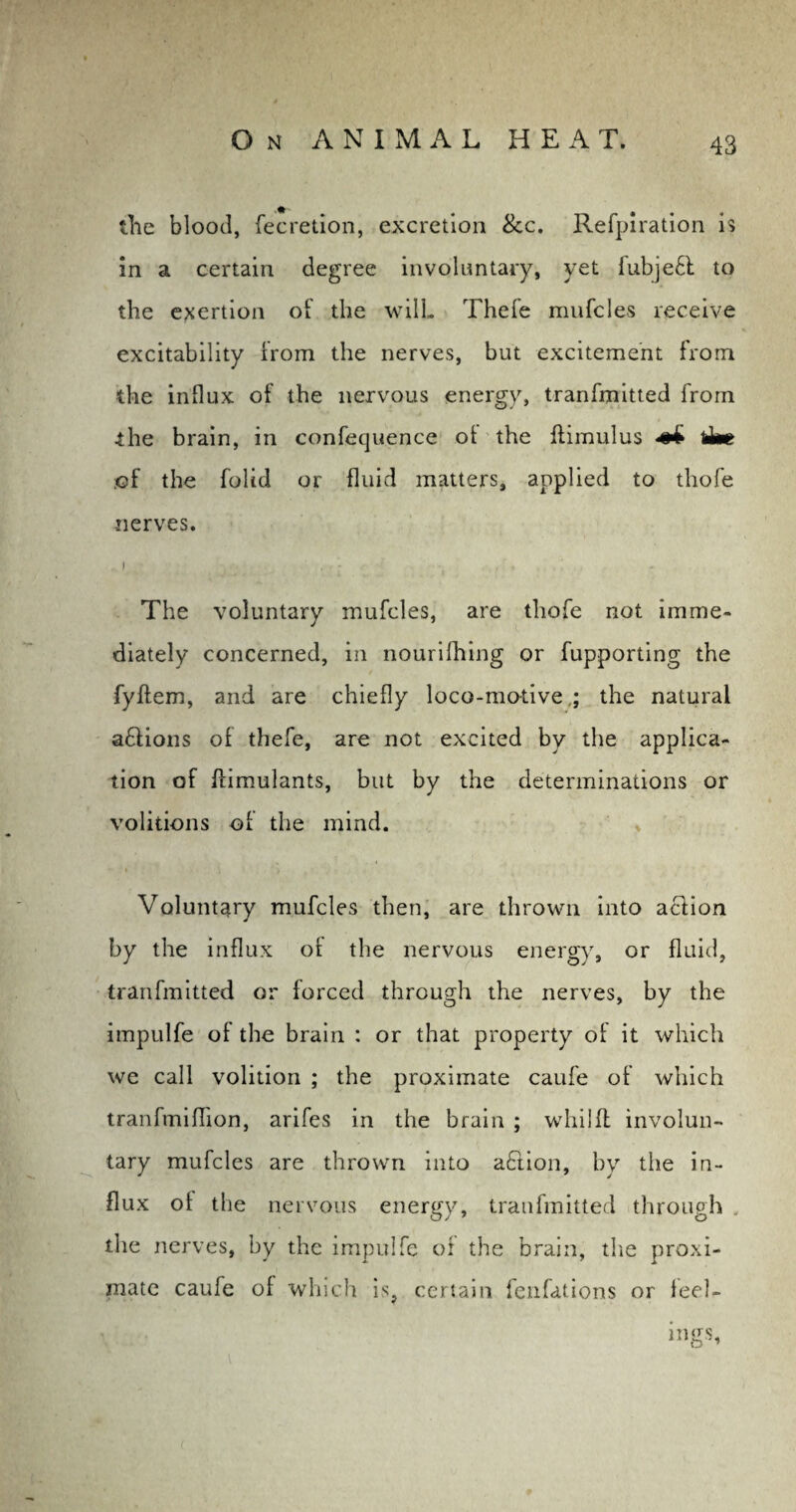 the blood, fecretion, excretion 8cc. Refpiration is in a certain degree involuntary, yet fubje6l to the exertion of the wilL Thefe mufcles receive excitability from the nerves, but excitement from the influx of the nervous energy, tranfmitted from the brain, in confequence of the flimulus him of the folid or fluid matters, applied to thofe nerves. 1 : ■ ' , The voluntary mufcles, are thofe not imme¬ diately concerned, in nourifhing or fupporting the fyffem, and are chiefly loco-motive; the natural a£tions of thefe, are not excited by the applica¬ tion of flimulants, but by the determinations or volitions of the mind. * Voluntary mufcles then, are thrown into aclion by the influx of the nervous energy, or fluid, tranfmitted or forced through the nerves, by the impulfe of the brain : or that property of it which we call volition ; the proximate caufe of which tranfmiflion, arifes in the brain ; whilfl involun¬ tary mufcles are thrown into a£lion, by the in¬ flux of the nervous energy, tranfmitted through the nerves, by the impulfe of the brain, the proxi¬ mate caufe of which is? certain fenfations or feel- mgs.