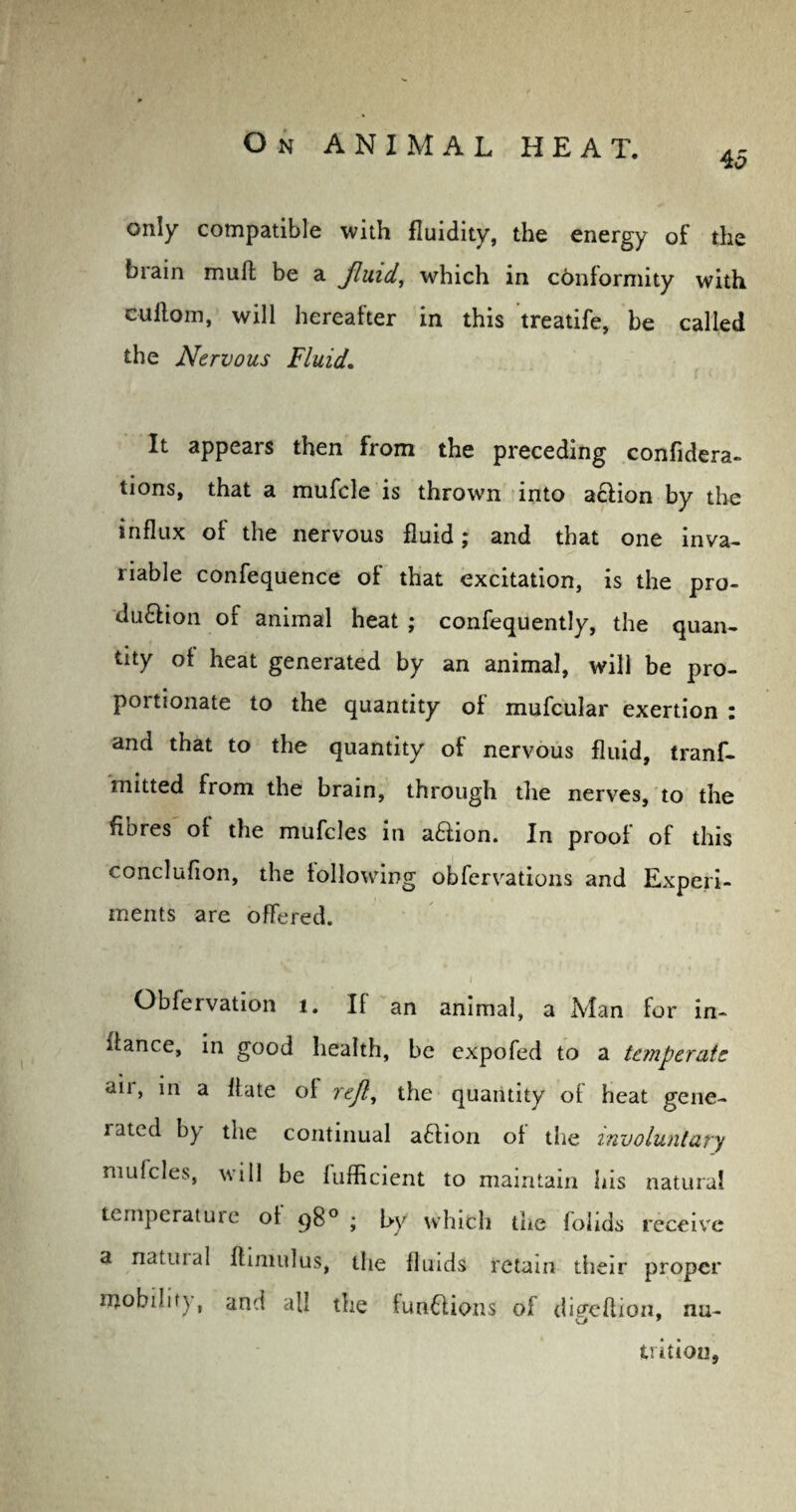 45 only compatible with fluidity, the energy of the brain mull be a jluid, which in conformity with cuilom, will hereafter in this treatife, be called the Nervous Fluid. It appears then from the preceding confidera- tions, that a mufcle is throwm into aclion by the influx of the nervous fluid; and that one inva¬ riable confequence of that excitation, is the pro- du£hon of animal heat ; confequently, the quan¬ tity of heat generated by an animal, will be pro¬ portionate to the quantity of mufcular exertion : and that to the quantity of nervous fluid, tranf- mitted from the brain, through the nerves, to the fibres of the mufcles in a&ion. In proof of this conclufion, the following obfervations and Experi¬ ments are offered. Obfervation 1. If an animal, a Man for in- lfance, in good health, be expofed to a temperate air, in a flute of reft, the quantity of heat gene¬ rated by the continual aftion of the involuntary mufcles, will be fufficient to maintain his natural temperature of 98° ; by which the foiids receive a natural flimulus, the fluids retain their proper mobility, and all the functions of di^eflion, nu- trition,