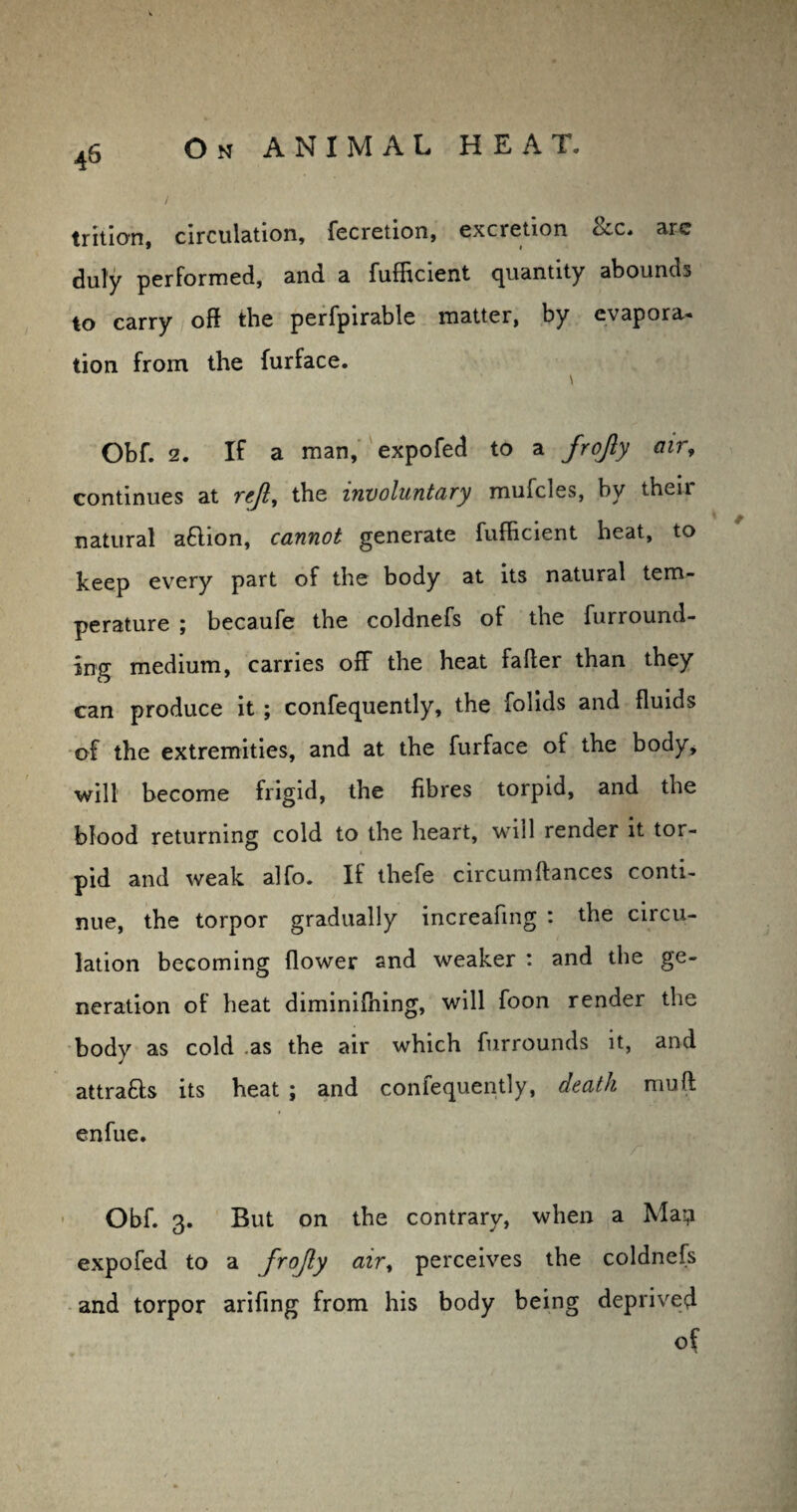 / trition, circulation, fecretion, excretion occ. aie duly performed, and a fufEcient quantity abounds to carry off the perfpirable matter, by evapora- tion from the furface. \ Obf. 2. If a man, expofed to a frofly air9 continues at rejl, the involuntary mufcles, by then- natural aflion, cannot generate fufhcient heat, to keep every part of the body at its natural tem¬ perature ; becaufe the coldnefs of the furround¬ ing medium, carries off the heat faffer than they can produce it ; confequently, the folids and fluids of the extremities, and at the furface of the body, will become frigid, the fibres torpid, and the blood returning cold to the heart, will render it tor¬ pid and weak alfo. If thefe circumfiances conti¬ nue, the torpor gradually increafing : the circu¬ lation becoming flower and weaker : and the ge¬ neration of heat diminifhing, will foon render the body as cold as the air which furrounds it, and attratts its heat ; and confequently, death muff; enfue. r Obf. 3. But on the contrary, when a Ma-,1 expofed to a frojly air, perceives the coldnefs and torpor arifing from his body being deprived of