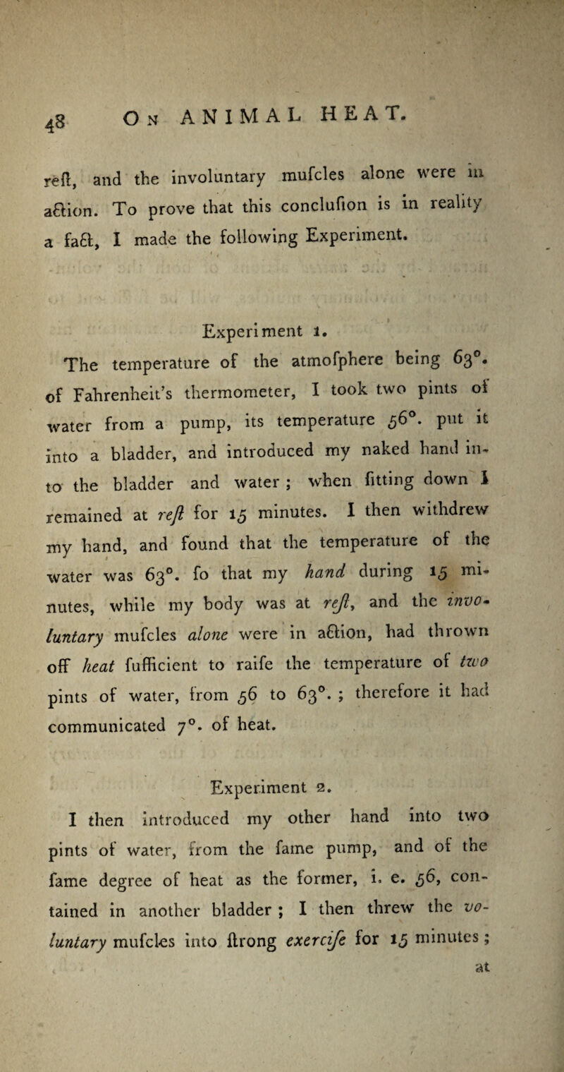 reft and the involuntary mufcles alone were m • / aftion. To prove that this conclufion is m reality a fa£l, I made the following Experiment. Experiment l. The temperature of the atmofphere being 63°. of Fahrenheit’s thermometer, I took two pints of water from a pump, its temperature ,56 . put it into a bladder, and introduced my naked hand in- to the bladder and water ; when fitting down I remained at reft for 13 minutes. I then withdrew my hand, and found that the temperature of the water was 63°. fo that my hand during 15 mi¬ nutes, while my body was at rejl, and the invo¬ luntary mufcles alone were in a&ion, had thrown off heat fufficient to raife the temperature of tzvo pints of water, from 56 to 63°. ; therefore it had communicated 70. of heat. Experiment 2. I then introduced my other hand into two pints of water, from the fame pump, and of the fame degree of heat as the former, i. e. ,56, con¬ tained in another bladder ; I then threw the vo¬ luntary mufcles into ftrong exercife for 15 minutes; at