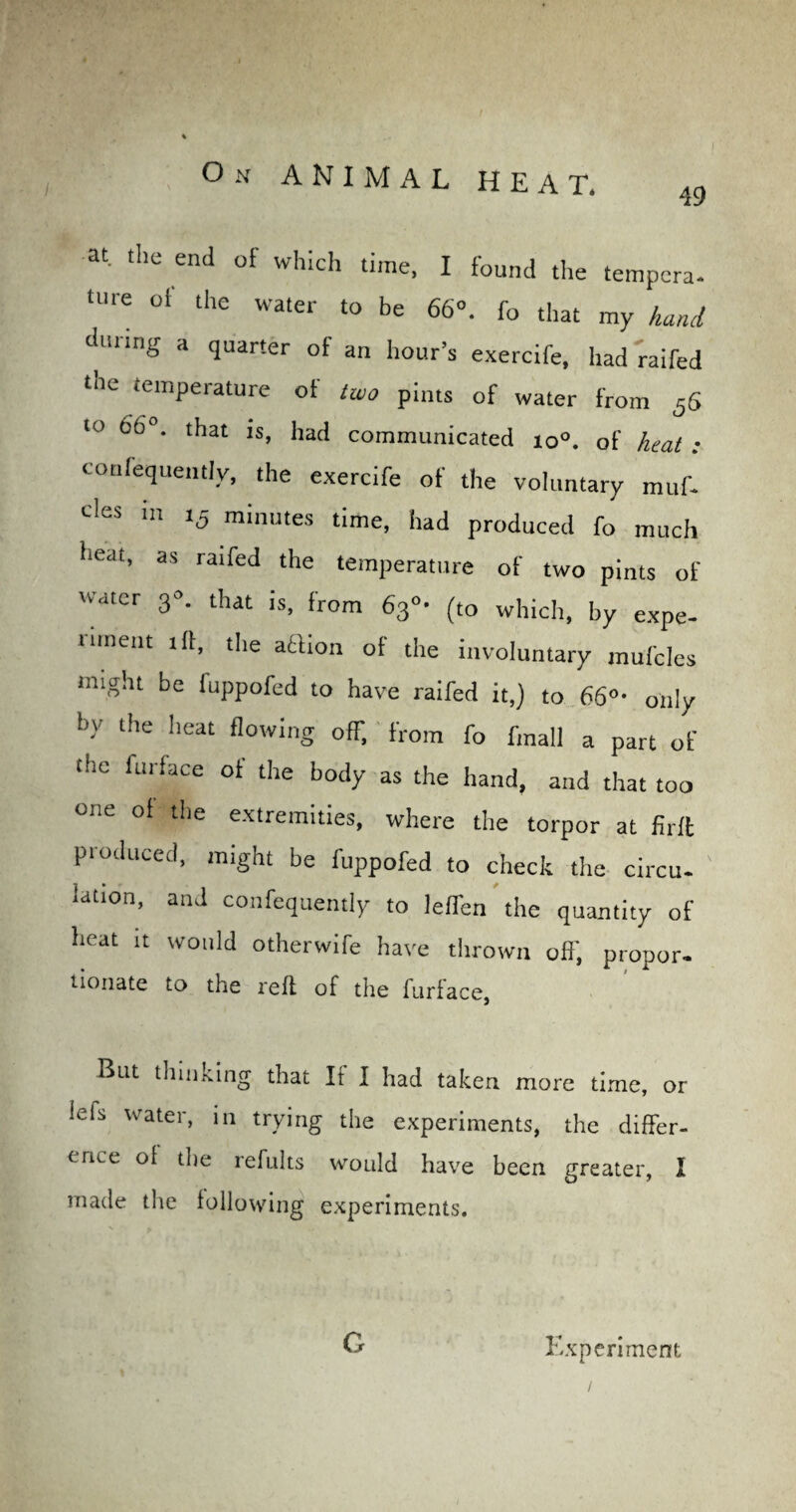 On ANIMAL HEAT. 49 at. the end of which time, I found the tempera- tUre of the water to be 66°. fo that my hand during a quarter of an hour’s exercife, had'railed tne temperature of two pints of water from 5S to 66°. that is, had communicated io°. of heat : confequently, the exercife of the voluntary muf- cles 111 15 minutes time, had produced fo much lleat’ as raifed the temperature of two pints of 'v .iter 3 . that is, from 63°- (to which, by expe- limeut tit, the action of the involuntary mufcles might be fuppofed to have railed it,) to 66°■ only •>y the heat flowing off, from fo fmall a part of (He Unface of the body as the hand, and that too one of the extremities, where the torpor at firft produced, might be fuppofed to check the circu¬ lation, and confequently to lefTen the quantity of heat It would otherwife have thrown off, proper- nonate to the reft of the fiiriace} hint thinking that It I had taken more time, or lels water, in trying the experiments, the differ¬ ence of the 1 elults would have been greater, I made the following experiments. G Experiment