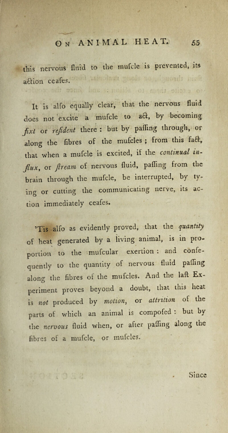 this nervous fluid to the mufcle is prevented, its attion ceafes. It is alfo equally clear, that the nervous fluid does not excite a mufcle to aft, by becoming fixt or rtjident there : but by palling through, or along the fibres of the mufcles ; from this faft, that when a mufcle is excited, it the continual in¬ flux, or fircam of nervous fluid, palling from the brain through the mufcle, be interrupted, by ty¬ ing or cutting the communicating nerve, its ac¬ tion immediately ceafes. ’Tis alfo as evidently proved, that the quantity of heat generated by a living animal, is in pro¬ portion to the mufcular exertion : and confe- quently to the quantity of nervous fluid palling along the fibres of the mufcles. And the laft Ex¬ periment proves beyond a doubt, that this heat is not produced by motion, or attrition ot the parts of which an animal is compofed : but by the nervous fluid when, or after palling along the fibres oi a mufcle, or mufcles. Since