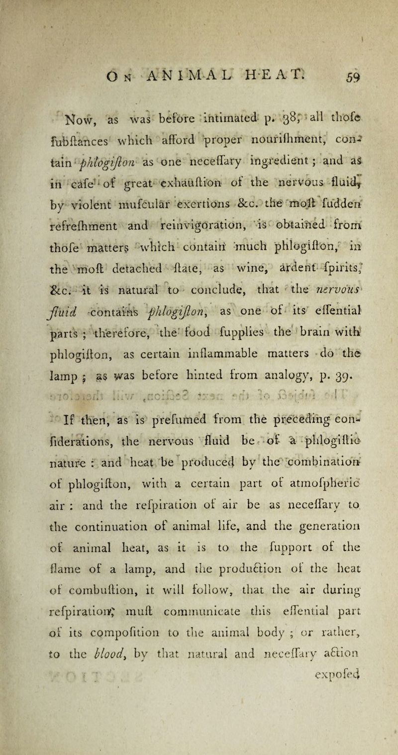 Now, as was before intimated p. 38; > all tliofe fob fiances which afford proper nourifhment, con¬ tain phlogifton as one neceffary ingredient; and as in cafe -of great exhauftion of the nervous fluicf by violent mufcular exertions &c. the moll fudden refrefhment and reinvigOration, is obtained from thofe matters which contain much phlogifton, in the moll detached ftate, as wine, ardent fpirits; Scc. it is natural to conclude, that the nervous fluid contains phlogijlon, as one of its effential parts ; therefore, the food fupplies the brain with phlogifton, as certain inflammable matters do the lamp ; was before hinted from analogy, p. 39. : •••'). j,;.i.•. iu\r tnc:jct2 4 cj :o jo r 1 If then, as is prefumed from the preceding eon* fiderations, the nervous fluid be of a phlogiftic nature : and heat be produced by the combination of phlogifton, with a certain part ot atmofpheric air : and the refpiration ot air be as neceffary to the continuation of animal life, and the generation of animal heat, as it is to the fupport of the flame of a lamp, and the production ot the heat of combuftion, it will follow, that the air during refpiration^ mull communicate this effential part of its compofition to the animal body ; or rather, to the blood, by that natural and neceffary aClion expo fed