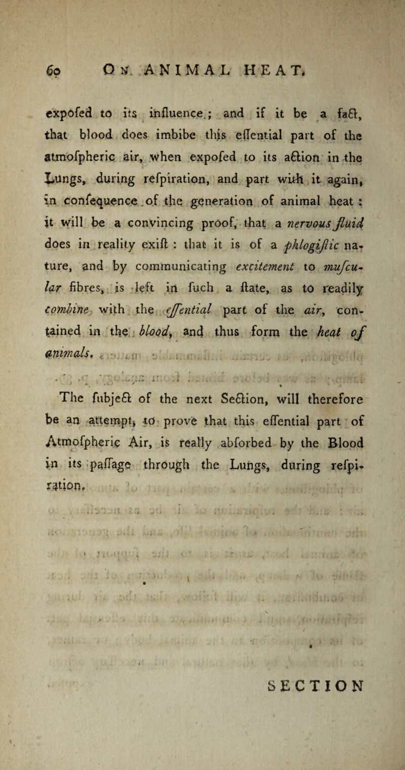 expofed to its influence,; and if it be a fa£l, that blood does imbibe this eflential part of the atmofpheric air, when expofed to its aftion in the Lungs, during refpiration, and part with it again, in confequence of the generation of animal heat: it will be a convincing proof, that a nervous jluid does in reality exifi : that it is of a phlogijhc na¬ ture, and by communicating excitement to mufcu- lar fibres, is left in fu.ch a ftate, as to readily combine with the ejfential part of the air, con¬ tained in the blood, and thus form the heat of animals, i . ■ » ’> • * r > » * ' i' f ? r * • * *• i. A a. k ‘ _ A . / ... t i \ A , ♦ • J ■. . 4 ,. ' . The fubje£l of the next Se&ion, will therefore be an attempt* to prove that this eflential part of Atmofpheric Air, is really abforbed by the Blood in its paflage through the Lungs, during refpL ration? SECTION