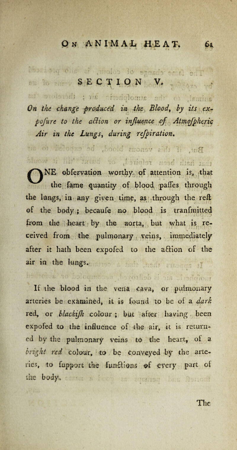 6t : On ANIMAL HEAT. SECTION V. • \ » A . f ^ ( r n '«> ! J f l» ' r;\ : 1 :•; off! J£ the change produced in the Blood, hy its ex- pofure to the adlion or influence of Atmofpheric Air in the Lungs, during refpiration. l . . !• ,T • r <r ' M • *4 <••«-an.; / . • , j f nci  ■' ;il‘ -‘C-r:. \i J Jliolm :,C. j-:.j /^\NE obfervation worthy, of attention is, that the fame quantity of blood pafles through the lungs, in any given time, as through the reft of the body ; becaufe no blood is tranfmitted from the heart by the aorta, but what is re¬ ceived from the pulmonary. veins, immediately after it hath been expofed to the aftion of the air in the lungs. It the blood in the vena cava, or pulmonary arteries be examined, it is found to be of a dark i red, or blackijh colour ; but after having been expofed to the influence of the air, it is return¬ ed by the pulmonary veins to the heart, of a bright red colour, to be conveyed by the arte¬ ries, to fupport the ftm&ions of every part of the body. • , ■ The