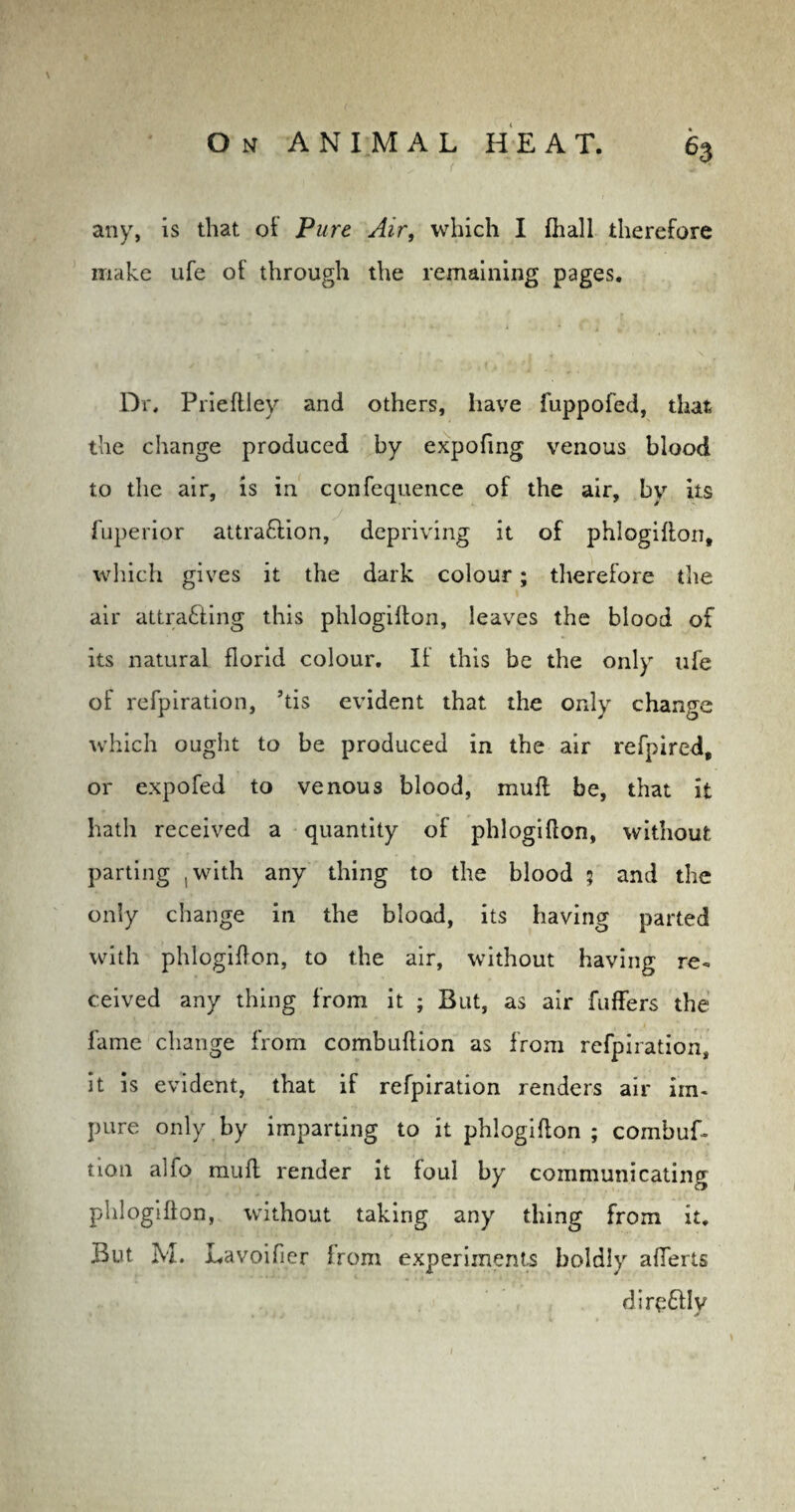 any, is that of Pure Air, which I fhall therefore make ufe of through the remaining pages. Dr, Prieftley and others, have fuppofed, that the change produced by expofmg venous blood to the air, is in confequence of the air, by its fuperior attraftion, depriving it of phlogifton, which gives it the dark colour; therefore the air attra&ing this phlogifton, leaves the blood of its natural florid colour. If this be the only ufe of refpiration, ’tis evident that the only change which ought to be produced in the air refpired, or expofed to venous blood, mull be, that it hath received a quantity of phlogiflon, without parting .with any thing to the blood 5 and the only change in the blood, its having parted with phlogiflon, to the air, without having re¬ ceived any thing from it ; But, as air fuffers the fame change from combuftion as from refpiration, it is evident, that if refpiration renders air im¬ pure only by imparting to it phlogifton ; combuf. tion alfo muft render it foul by communicating phlogifton, without taking any thing from it. But M. Lavoifier from experiments boldly aflerts direttlv * J l