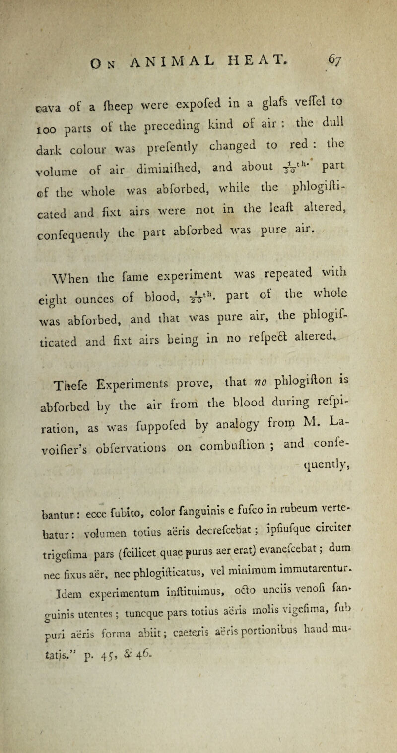 oava of a fheep were expofed in a glafs vefTcl to too parts of the preceding kind ot air : the dull dark colour was prefently changed to red : the volume of air diminilhed, and about Tyh‘ part of the whole was abforbed, while the phlogifh- cated and fixt airs were not in the leaft altered, confequently the part abforbed was pure air. When the fame experiment was repeated with eight ounces of blood, part of the whole was abforbed, and that was pure air, the phlogif- ticated and fixt airs being in no refpeft altered. Thefe Experiments prove, that no phlogifton is abforbed by the air from the blood during refpi- ration, as was fuppofed by analogy from M. La- voifier’s obfervations on combultion ; and conle- quently, bantur: ecce fubito, color fanguinis e fafco in mbeum rerte batur: volumen totius aeris decrefcebat; ipfiufque circiter trigefima pars (fcilicet quae purus aer eratj evanefcebat; dam nee fixus aer, nec phlogifticatus, vel minimum immutarentur. Idem experimentum inftituimus, o£fo unciis venofi fan- guinis utentes; tuneque pars totius aeris molis vigefima, fab puri aeris forma abiit; caetejis aeris portiombus haud mu- tatjs.” p. 45, & 46-