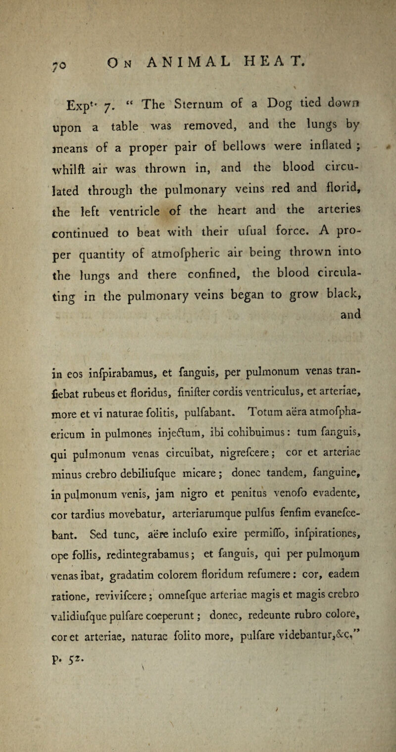 70 Exptr 7. “ The Sternum of a Dog tied down upon a table was removed, and the lungs by means of a proper pair of bellows were inflated ; whilft air was thrown in, and the blood circu¬ lated through the pulmonary veins red and florid, the left ventricle of the heart and the arteries continued to beat with their ufual force. A pro¬ per quantity of atmofpheric air being thrown into the lun^s and there confined, the blood circula- O ting in the pulmonary veins began to grow black, and in eos infpirabamus, et fanguis, per pulmonum venas tran- £ebat rubeus et floridus, finifter cordis ventriculus, et arteriae, more et vi naturae folitis, pulfabant. Totum aera atmofpha- ericum in pulmones injeftum, ibi cohibuimus: turn fanguis, qui pulmonum venas circuibat, nigrefcere; cor et arteriae minus crebro debiliufque micare; donee tandem, fanguine, in pulmonum venis, jam nigro et penitus venofo evadente, cor tardius movebatur, arteriarumque pulfus fenfim evanefee- bant. Sed tunc, acre inclufo exire permiffo, infpirationes, ope follis, redintegrabamus; et fanguis, qui per pulmonum venas ibat, gradatim colorem floridum refumere: cor, eadem ratione, revivifeere; omnefque arteriae magis et magis crebro validiufque pulfare coeperunt; donee, redeunte rubro colore, cor et arteriae, naturae folito more, pulfare videbantur,&;c,M > p. 52. \