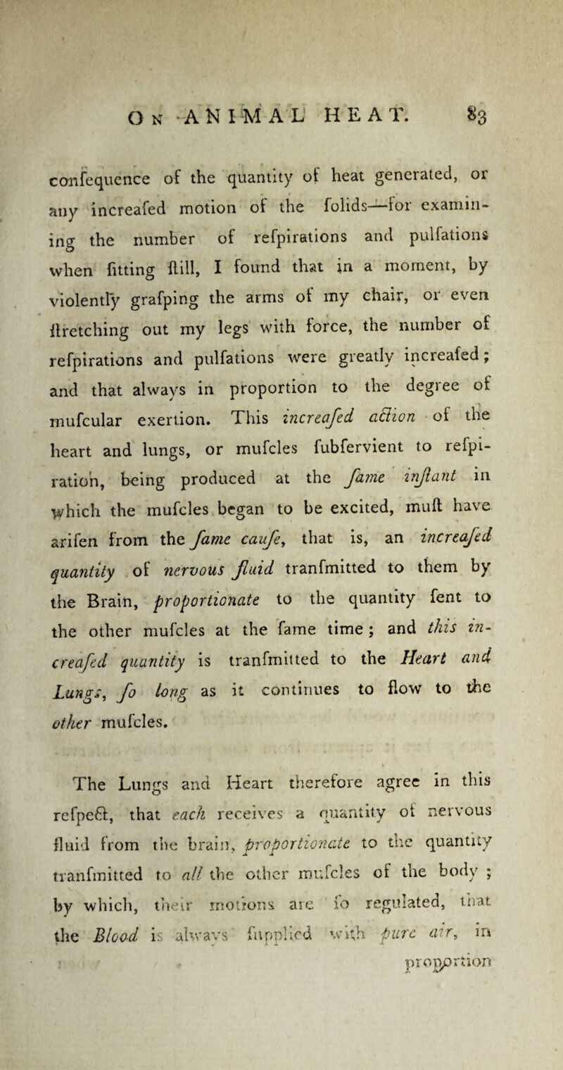 ccmfequence of the quantity of heat generated, 01 any increafed motion of the folids—for examin¬ ing the number of refpirations and pulfations when fitting Hill, I found that in a moment, by violently grafpmg the arms ot my chair, or even ftretching out my legs with force, the number of refpirations and pulfations were greatly increafed; and that always in proportion to the degree of mufcular exertion. This increafed ciclion of the heart and lungs, or mufcles fubfervient to refpi- ratioh, being produced at the fame infant in which the mufcles began to be excited, muff have arifen from the fame caufe, that is, an increafed quantity of nervous fluid tranfmitted to them by the Brain, proportionate to the quantity fent to the other mufcles at the fame time ; and this in- creafed quantity is tranfmitted to the Heart and Lungs, fo long as it continues to flow to the other mufcles. The Lungs and Heart therefore agree in this refpeft, that each receives a quantity ot neivous fluid from the brain, proportionate to the quantity tranfmitted to all the other mufcles of the body ; by which, their motions are fo regulated, that the Blood is always' {applied with pure air, in progprtion